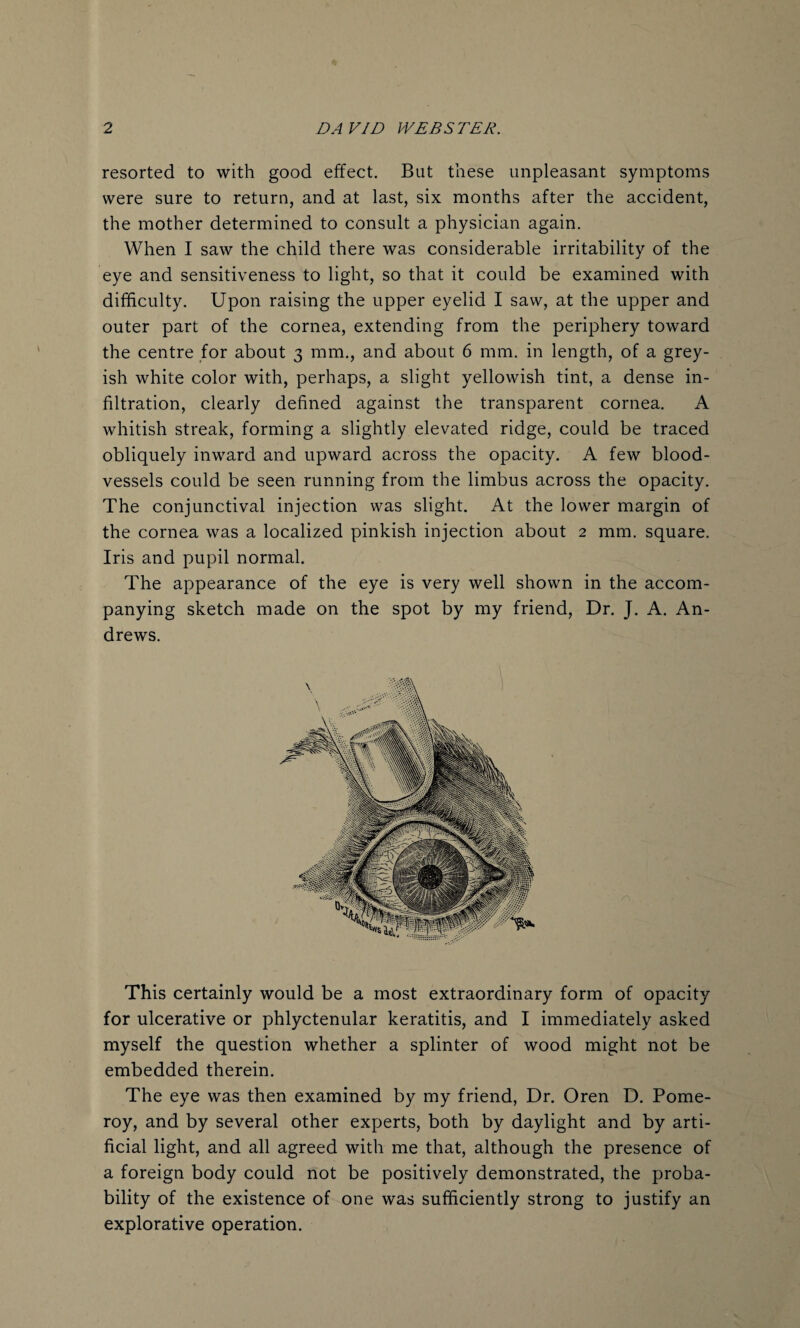 resorted to with good effect. But these unpleasant symptoms were sure to return, and at last, six months after the accident, the mother determined to consult a physician again. When I saw the child there was considerable irritability of the eye and sensitiveness to light, so that it could be examined with difficulty. Upon raising the upper eyelid I saw, at the upper and outer part of the cornea, extending from the periphery toward the centre for about 3 mm., and about 6 mm. in length, of a grey¬ ish white color with, perhaps, a slight yellowish tint, a dense in¬ filtration, clearly defined against the transparent cornea. A whitish streak, forming a slightly elevated ridge, could be traced obliquely inward and upward across the opacity. A few blood¬ vessels could be seen running from the limbus across the opacity. The conjunctival injection was slight. At the lower margin of the cornea was a localized pinkish injection about 2 mm. square. Iris and pupil normal. The appearance of the eye is very well shown in the accom¬ panying sketch made on the spot by my friend, Dr. J. A. An¬ drews. This certainly would be a most extraordinary form of opacity for ulcerative or phlyctenular keratitis, and I immediately asked myself the question whether a splinter of wood might not be embedded therein. The eye was then examined by my friend, Dr. Oren D. Pome¬ roy, and by several other experts, both by daylight and by arti¬ ficial light, and all agreed with me that, although the presence of a foreign body could not be positively demonstrated, the proba¬ bility of the existence of one was sufficiently strong to justify an explorative operation.