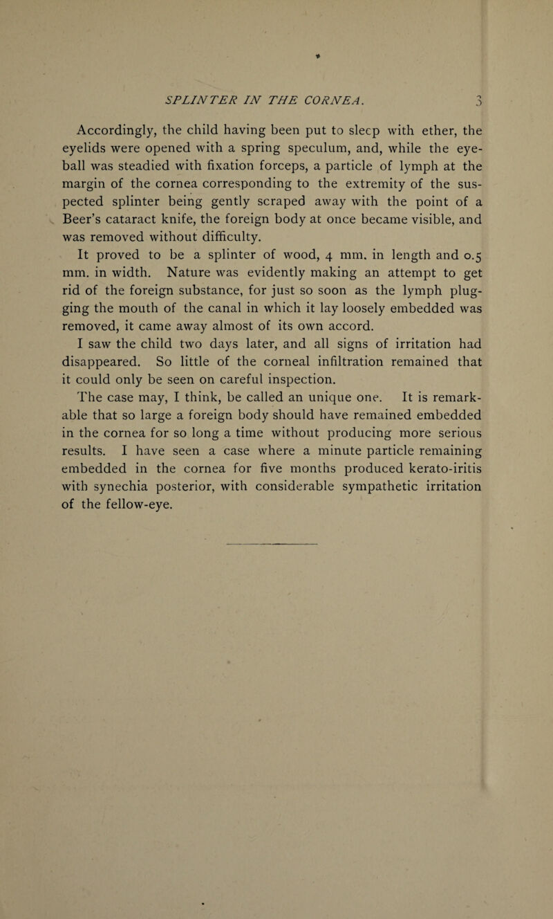 Accordingly, the child having been put to sleep with ether, the eyelids were opened with a spring speculum, and, while the eye¬ ball was steadied with fixation forceps, a particle of lymph at the margin of the cornea corresponding to the extremity of the sus¬ pected splinter being gently scraped away with the point of a Beer’s cataract knife, the foreign body at once became visible, and was removed without difficulty. It proved to be a splinter of wood, 4 mm. in length and 0.5 mm. in width. Nature was evidently making an attempt to get rid of the foreign substance, for just so soon as the lymph plug¬ ging the mouth of the canal in which it lay loosely embedded was removed, it came away almost of its own accord. I saw the child two days later, and all signs of irritation had disappeared. So little of the corneal infiltration remained that it could only be seen on careful inspection. The case may, I think, be called an unique one. It is remark¬ able that so large a foreign body should have remained embedded in the cornea for so long a time without producing more serious results. I have seen a case where a minute particle remaining embedded in the cornea for five months produced kerato-iritis with synechia posterior, with considerable sympathetic irritation of the fellow-eye.