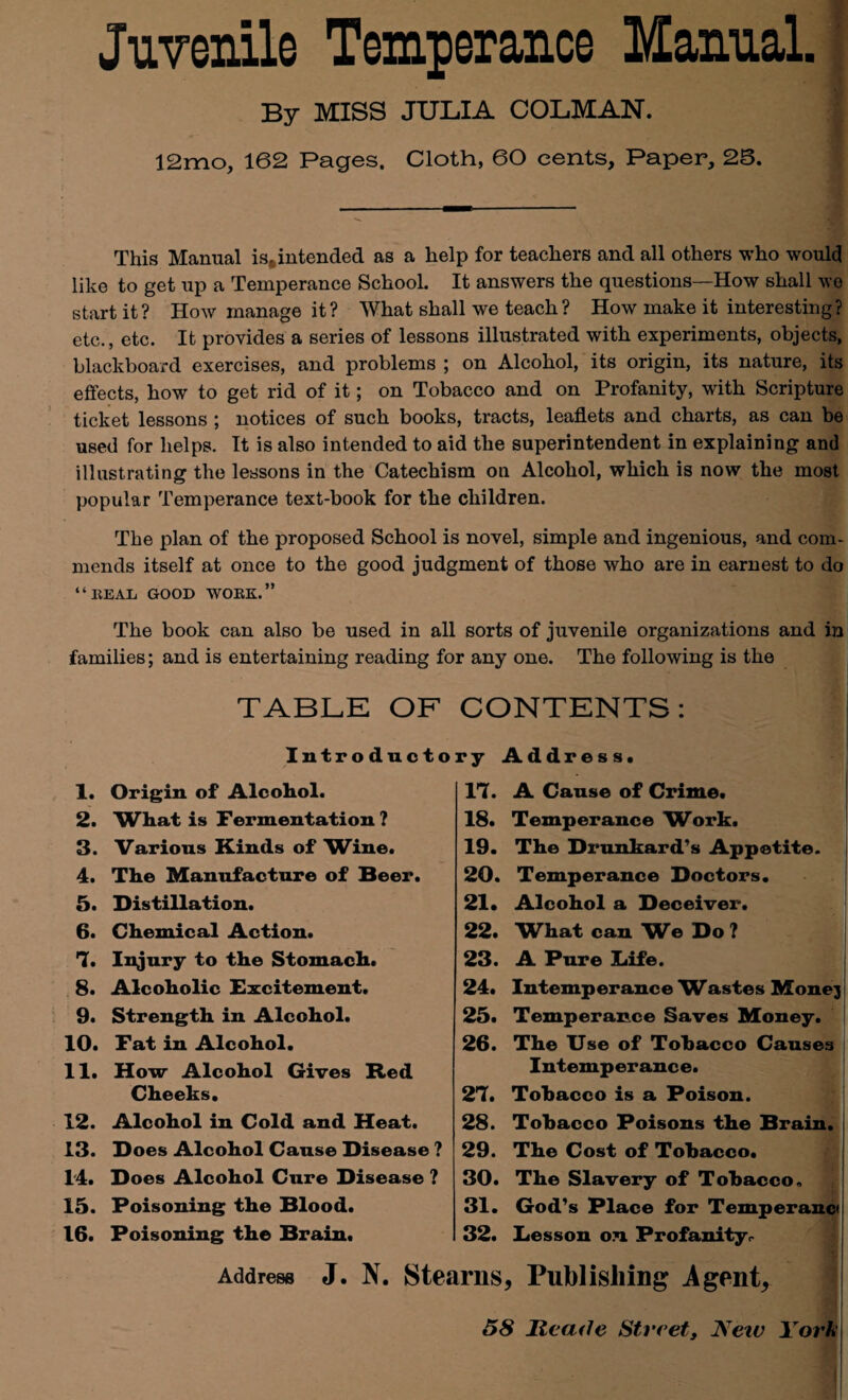 Juvenile Temperance Manual. By MISS JULIA COLMAN. 12mo, 162 Pages. Cloth, 60 cents. Paper, 25. This Manual is.intended as a help for teachers and all others who would like to get up a Temperance School. It answers the questions—How shall we start it? How manage it? What shall we teach? How make it interesting? etc., etc. It provides a series of lessons illustrated with experiments, objects, blackboard exercises, and problems ; on Alcohol, its origin, its nature, its effects, how to get rid of it; on Tobacco and on Profanity, with Scripture ticket lessons ; notices of such books, tracts, leaflets and charts, as can be used for helps. It is also intended to aid the superintendent in explaining and illustrating the lessons in the Catechism on Alcohol, which is now the most popular Temperance text-book for the children. The plan of the proposed School is novel, simple and ingenious, and com¬ mends itself at once to the good judgment of those who are in earnest to do “BEAL GOOD WOBK.” The book can also be used in all sorts of juvenile organizations and in families; and is entertaining reading for any one. The following is the 1. 2. 3. 4. 5. 6. 7. 8. 9. 10. 11. 12. 13. 14. 15. 16. TABLE OF CONTENTS Introductory Address. Origin of Alcohol. What is Fermentation ? Various Kinds of Wine. The Manufacture of Beer. Distillation. Chemical Action. Injury to the Stomach. Alcoholic Excitement. Strength in Alcohol. Fat in Alcohol. How Alcohol Gives Red Cheeks. Alcohol in Cold and Heat. Does Alcohol Cause Disease ? Does Alcohol Cure Disease ? Poisoning the Blood. Poisoning the Brain. 17. 18. 19. 20. 21. 22. 23. 24. 25. 26. A Cause of Crime. Temperance Work. The Drunkard's Appetite. Temperance Doctors. Alcohol a Deceiver. W^hat can We Do ? A Pure Liife. Intemperance Wastes Monej Temperance Saves Money. The Use of Tobacco Causes Intemperance. Tobacco is a Poison. Tobacco Poisons the Brain. The Cost of Tobacco. The Slavery of Tobacco. 31. God's Place for Temperanci 32. Desson on Profanity<- 27. 28. 29. 30. Address J. N. Stearns, Publishing Agents 58 Ilcarfe Street, New York