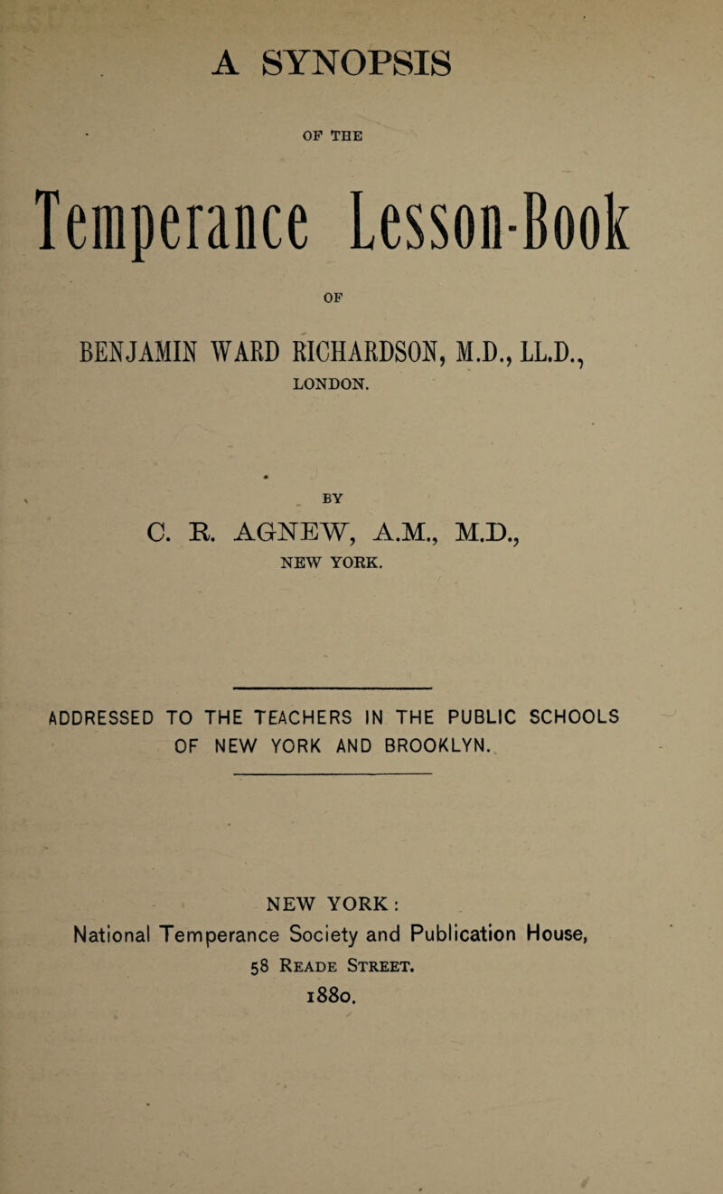 OP THE Temperance Lesson-Book OF BENJAMIN WARD RICHARDSON, M.D., LL.D., LONDON. BY C. R. AGNEW, A.M., M.D., NEW YORK. ADDRESSED TO THE TEACHERS IN THE PUBLIC SCHOOLS OF NEW YORK AND BROOKLYN. NEW YORK: National Temperance Society and Publication House, 58 Reade Street. 1880.