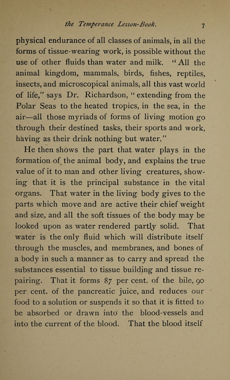 physical endurance of all classes of animals, in all the forms of tissue-wearing work, is possible without the use of other fluids than water and milk. “ All the animal kingdom, mammals, birds, fishes, reptiles, insects, and microscopical animals, all this vast world of life,” says Dr. Richardson, “ extending from the Polar Seas to the heated tropics, in the sea, in the air—all those myriads of forms of living motion go through their destined tasks, their sports and work, having as their drink nothing but water.” He then shows the part that water plays in the formation of the animal body, and explains the true value of it to man and other living creatures, show¬ ing that it is the principal substance in the vital organs. That water in the living body gives to the parts which move and are active their chief weight and size, and all the soft tissues of the body may be looked upon as water rendered partly solid. That water is the only fluid which will distribute itself through the muscles, and membranes, and bones of a body in such a manner as to carry and spread the substances essential to tissue building and tissue re¬ pairing. That it forms 87 percent, of the bile, 90 per cent, of the pancreatic juice, and reduces our food to a solution or suspends it so that it is fitted to be absorbed or drawn into the blood-vessels and into the current of the blood. That the blood itself