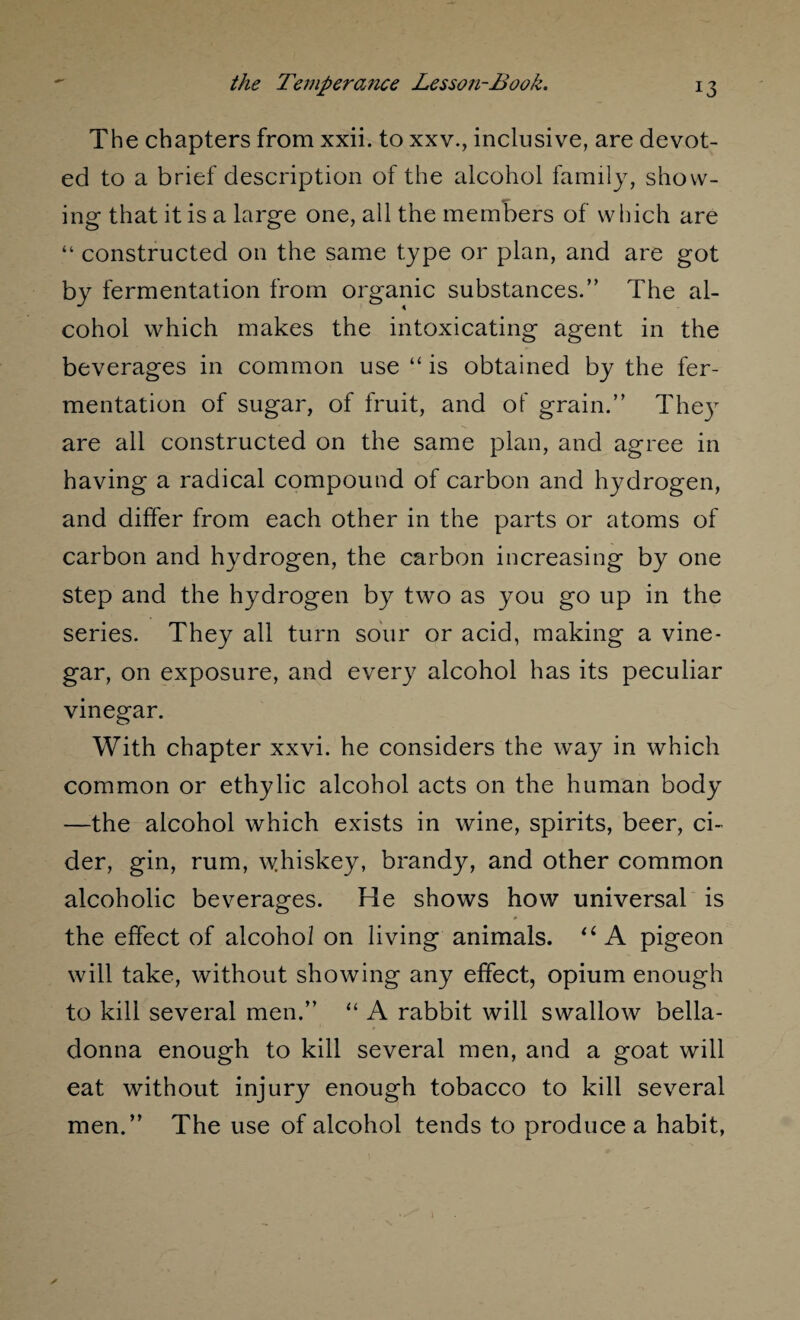 The chapters from xxii. to xxv., inclusive, are devot¬ ed to a brief description of the alcohol family, show¬ ing that it is a large one, all the members of which are “ constructed on the same type or plan, and are got by fermentation from organic substances.” The al¬ cohol which makes the intoxicating agent in the beverages in common use “ is obtained by the fer¬ mentation of sugar, of fruit, and of grain.” They are all constructed on the same plan, and agree in having a radical compound of carbon and hydrogen, and differ from each other in the parts or atoms of carbon and hydrogen, the carbon increasing by one step and the hydrogen by two as you go up in the series. They all turn sour or acid, making a vine¬ gar, on exposure, and every alcohol has its peculiar vinegar. With chapter xxvi. he considers the way in which common or ethylic alcohol acts on the human body —the alcohol which exists in wine, spirits, beer, ci¬ der, gin, rum, whiskey, brandy, and other common alcoholic beverages. He shows how universal is the effect of alcohol on living animals. “ A pigeon will take, without showing any effect, opium enough to kill several men.” “ A rabbit will swallow bella¬ donna enough to kill several men, and a goat will eat without injury enough tobacco to kill several men.” The use of alcohol tends to produce a habit,