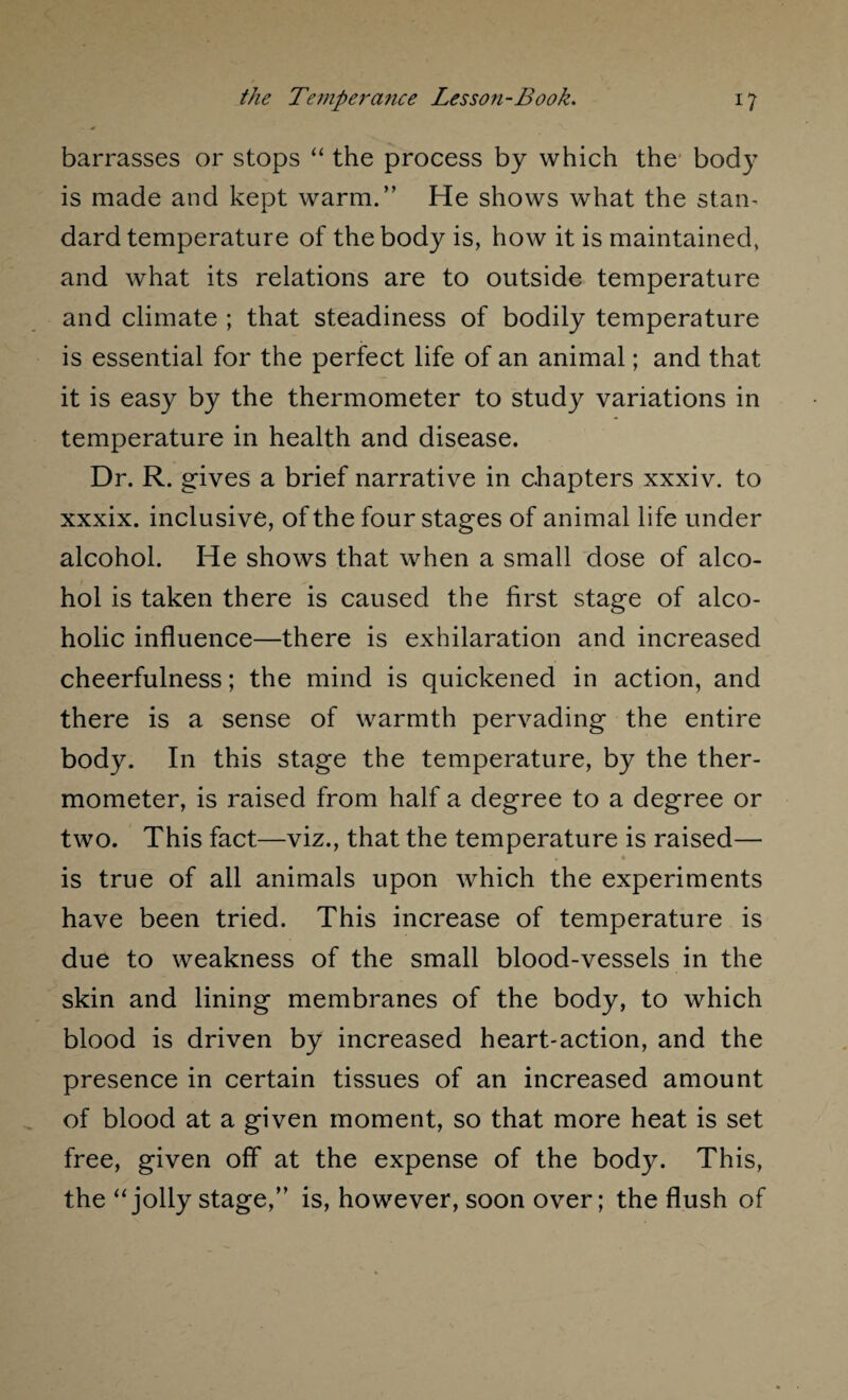 barrasses or stops “ the process by which the body is made and kept warm.” He shows what the stam dard temperature of the body is, how it is maintained, and what its relations are to outside temperature and climate ; that steadiness of bodily temperature is essential for the perfect life of an animal; and that it is easy by the thermometer to study variations in temperature in health and disease. Dr. R. gives a brief narrative in chapters xxxiv. to xxxix. inclusive, of the four stages of animal life under alcohol. He shows that when a small dose of alco¬ hol is taken there is caused the first stage of alco¬ holic influence—there is exhilaration and increased cheerfulness; the mind is quickened in action, and there is a sense of warmth pervading the entire body. In this stage the temperature, by the ther¬ mometer, is raised from half a degree to a degree or two. This fact—viz., that the temperature is raised— is true of all animals upon which the experiments have been tried. This increase of temperature is due to weakness of the small blood-vessels in the skin and lining membranes of the body, to which blood is driven by increased heart-action, and the presence in certain tissues of an increased amount of blood at a given moment, so that more heat is set free, given off at the expense of the body. This, the “jolly stage,” is, however, soon over; the flush of