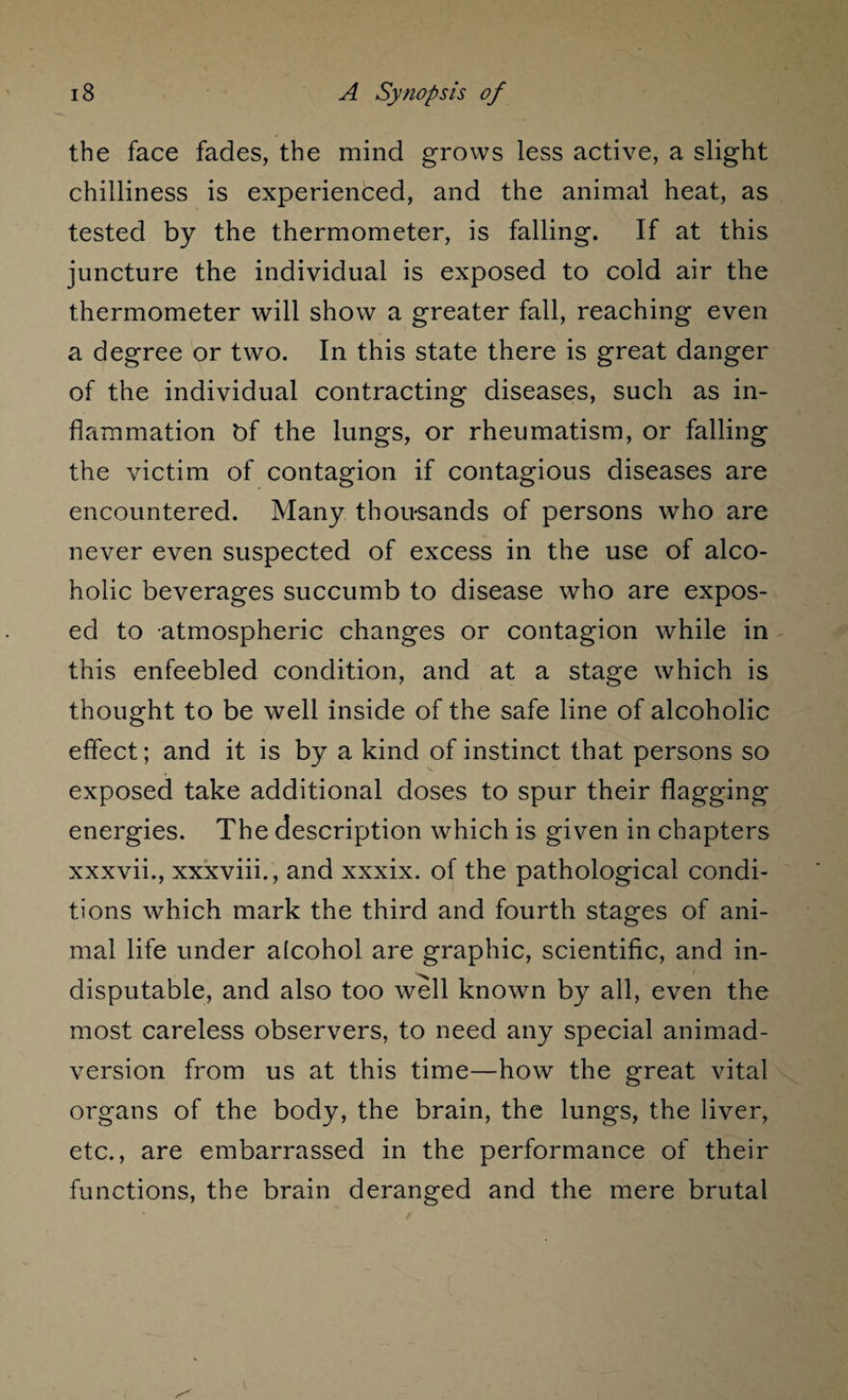 the face fades, the mind grows less active, a slight chilliness is experienced, and the animal heat, as tested by the thermometer, is falling. If at this juncture the individual is exposed to cold air the thermometer will show a greater fall, reaching even a degree or two. In this state there is great danger of the individual contracting diseases, such as in¬ flammation bf the lungs, or rheumatism, or falling the victim of contagion if contagious diseases are encountered. Many thou-sands of persons who are never even suspected of excess in the use of alco¬ holic beverages succumb to disease who are expos¬ ed to atmospheric changes or contagion while in this enfeebled condition, and at a stage which is thought to be well inside of the safe line of alcoholic effect; and it is by a kind of instinct that persons so exposed take additional doses to spur their flagging energies. The description which is given in chapters xxxvii., xxxviii., and xxxix. of the pathological condi¬ tions which mark the third and fourth stages of ani¬ mal life under alcohol are graphic, scientific, and in¬ disputable, and also too well known by all, even the most careless observers, to need any special animad¬ version from us at this time—how the great vital organs of the body, the brain, the lungs, the liver, etc., are embarrassed in the performance of their functions, the brain deranged and the mere brutal