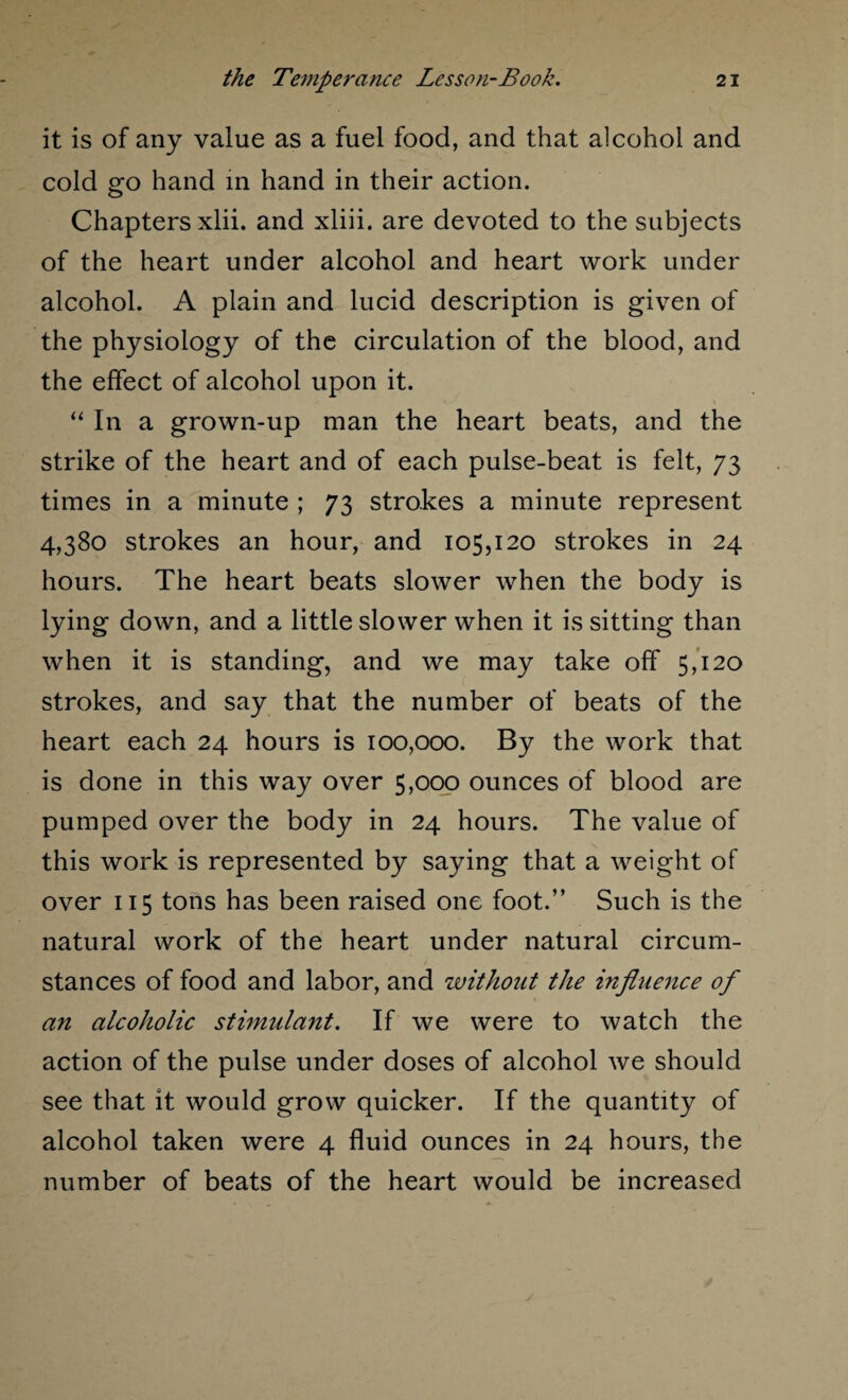 it is of any value as a fuel food, and that alcohol and cold go hand in hand in their action. Chapters xlii. and xliii. are devoted to the subjects of the heart under alcohol and heart work under alcohol. A plain and lucid description is given of the physiology of the circulation of the blood, and the effect of alcohol upon it. “ In a grown-up man the heart beats, and the strike of the heart and of each pulse-beat is felt, 73 times in a minute ; 73 strokes a minute represent 4,380 strokes an hour, and 105,120 strokes in 24 hours. The heart beats slower when the body is lying down, and a little slower when it is sitting than when it is standing, and we may take off 5,120 strokes, and say that the number of beats of the heart each 24 hours is 100,000. By the work that is done in this way over 5,000 ounces of blood are pumped over the body in 24 hours. The value of this work is represented by saying that a weight of over 115 tons has been raised one foot.” Such is the natural work of the heart under natural circum¬ stances of food and labor, and without the influence of an alcoholic stimulant. If we were to watch the action of the pulse under doses of alcohol we should see that it would grow quicker. If the quantity of alcohol taken were 4 fluid ounces in 24 hours, the number of beats of the heart would be increased