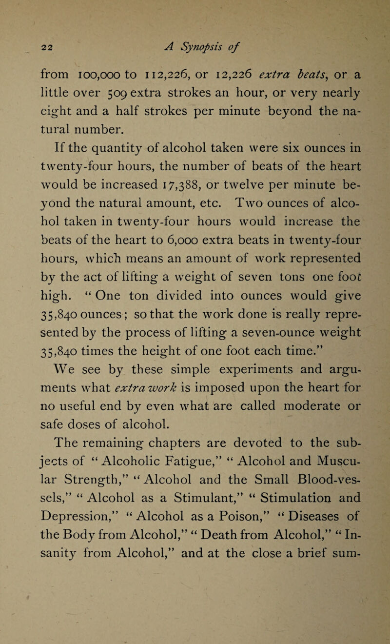 from 100,000 to 112,226, or 12,226 extra beats, or a little over 509 extra strokes an hour, or very nearly eight and a half strokes per minute beyond the na¬ tural number. If the quantity of alcohol taken were six ounces in twenty-four hours, the number of beats of the heart would be increased 17,388, or twelve per minute be¬ yond the natural amount, etc. Two ounces of alco¬ hol taken in twenty-four hours would increase the beats of the heart to 6,000 extra beats in twenty-four hours, which means an amount of work represented by the act of lifting a weight of seven tons one foot high. “ One ton divided into ounces would give 35,840 ounces; so that the work done is really repre¬ sented by the process of lifting a seven-ounce weight 35,840 times the height of one foot each time.” We see by these simple experiments and argu¬ ments what extra work is imposed upon the heart for no useful end by even what are called moderate or safe doses of alcohol. The remaining chapters are devoted to the sub¬ jects of “Alcoholic Fatigue,” “ Alcohol and Muscu¬ lar Strength,” “ Alcohol and the Small Blood-ves¬ sels,” “ Alcohol as a Stimulant,” “ Stimulation and Depression,” “ Alcohol as a Poison,” “ Diseases of the Body from Alcohol,” “ Death from Alcohol,” “ In¬ sanity from Alcohol,” and at the close a brief sum-