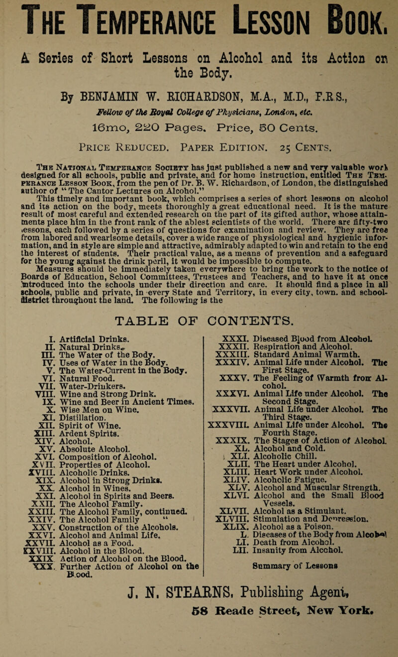 A Series of Short Lessons on Alcohol and its Action on the Body. By BENJAMIN ¥. RICHARDSON, M.A., M.D., P.ES, Fellow of the Royal College of Physicians, London, etc. 16mo, 220 Pages. Price, 50 Cents. Price Reduced. Paper Edition. 25 Cents. The National Temperance Society has just published a new and very valuable wori designed for all schools, public and private, and for home instruction, entitled The Tem¬ perance Lesson Book, from the pen of Dr. B. W. Richardson, of London, the distinguished author of “ The Cantor Lectures on Alcohol.” This timely and important hook, which comprises a series of short lessons on alcohol and its action on the body, meets thoroughly a great educational need. It is the mature result of most careful and extended research on the part of its gifted author, whose attain¬ ments place him in the front rank of the ablest scientists of the world. There are fifty-two lessons, each followed by a series of questions for examination and review. They are free from labored and wearisome details, cover a wide range of physiological and hygienic infor¬ mation, and in style are simple and attractive, admirably adapted to win and retain to the end the interest of students. Their practical value, as a means of prevention and a safeguard for the young against the drink peril, it would be impossible to compute. Measures should be immediately taken everywhere to bring the work to the notice ol Boards of Education, School Committees, Trustees and Teachers, and to have it at once .'introduced into the schools under their direction and care. It should find a place in all schools, public and private, in every State and Territory, in every city, town, and school- district throughout the land. The following is the TABLE OF CONTENTS I. Artificial Drinks. II. Natural Drinks* HI. The Water of the Body. TV. Uses of Water in the Body. V. The Water-Current in the Body. VI. Natural Food. VII. Water-Drinkers. Vin. Wine and Strong Drink. IX. Wine and Beer in Ancient Times. X. Wise Men on Wine. XI. Distillation. XII. Spirit of Wine. XIII. Ardent Spirits. XTV. Alcohol. XV. Absolute Alcohol. XVI. Composition of Alcohol. XVII. Properties of Alcohol. XVIII. Alcoholic Drinks. XIX. Alcohol in Strong Drinks. XX. Alcohol in Wines. XXI. Alcohol in Spirits and Beers. XXII. The Alcohol Family. XXIII. The Alcohol Family, continued. XXIV. The Alcohol Family “ XXV. Construction of the Alcohols. XXVI. Alcohol and Animal Life. XXVII. Alcohol as a Food. XXVIII. Alcohol in the Blood. XXIX Action of Alcohol on the Blood. XXX. Further Action of Alcohol on the Blood. XXXI. Diseased Blood from AlcohoL XXXII. Respiration and Alcohol. XXXUI. Standard Animal Warmth. XXXIV. Animal Life under Alcohol. The _ First Stage. XXXV. The Feeling of Warmth front Al¬ cohol. XXXVI. Animal Life under Alcohol. The _ Second Stage. XXXVII. Animal Life under Alcohol. The Third Stage. XXXVnL Animal Life under Alcohol. The Fourth Stage. XXXIX. The Stages of Action of Alcohol. XL. Alcohol and Cold. ■ XLI. Alcoholic Chill. XLII. The Heart under Alcohol. XLIII. Heart Work under Alcohol. XLIV. Alcoholic Fatigue. XLV. Alcohol and Muscular Strength. XLVI. Alcohol and the Small Blood Vessels. XLVn. Alcohol as a Stimulant. XLVIII. Stimulation and Degression. XLIX. Alcohol as a Poison. L. Diseases of the Body from AlcoW LI. Death from Alcohol. LH. Insanity from Alcohol. Summary of Lessons J. N. STEARNS, Publishing Agent,