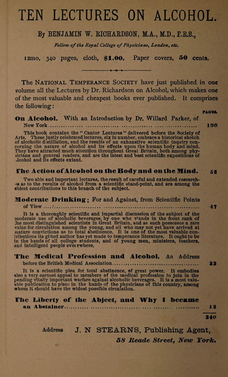 TEN LECTURES ON ALCOHOL By BENJAMIN W. RICHARDSON, M.A., M.D., Fellow of the Royal College of Physicians, London, etc. i2mo, 340 pages, cloth, $1.00. Paper covers, 50 cents. The National Temperance Society have just published in one volume all the Lectures by Dr. Richardson on Alcohol, which makes one of the most valuable and cheapest books ever published. It comprises the following: PAGER. Oil Alcohol. With an Introduction by Dr. Willard Parker, of New York.. 100 This book contains the “ Cantor Lectures ” delivered before the Society of Arts. These justly celebrated lectures, six in number, embrace a historical sketch of alcoholic distillation, and the results of an exhaustive scientific inquiry con¬ cerning the nature of alcohol and its effects upon the human body and mind. They have attracted much attention throughout Great Britain, both among phy¬ sicians and general readers, and are the latest and best scientific expositions of .lcohol and its effects extant. The Action ofVleohol on the lSody and on the Mind. 59 Two able and important lectures, the result of careful and extended research¬ es as to the results of alcohol from a scientific stand-point, and are among the ablest contributions to this branch of the subject. Moderate Drinking'; For and Against, from Scientific Points of View_r.. 4T It is a thoroughly scientific and impartial discussion of the subject of the moderate use of alcoholic beverages, by one who stands in the front rank of }he most distinguished scientists in Great Britain, and as such possesses a rare value for circulation among the young, and all who may not yet nave arrived at /nature convictions as to total abstinence. It is one of the most valuable con- Iributions its gilted author has yet made to temperance literature. It ought to be in the hands of all college students, and of young men, ministers, teachers, and intelligent people eveivwhere. The Medical Profession and Alcohol. An Address before the British Medical Association. 33 It is a scientific plea for total abstinence, of great power. It embodies also a very earnest appeal to members of the medical profession to join in the pending vitally important warfare against alcoholic beverages. It is a most valu¬ able publication to place in the hands of the physicians of this country, among whom it should have the widest possible circulation. The .Liberty of the Abject, and Why I became an Abstainer. . 13 340 Address J. N STEARNS, Publishing Agent,