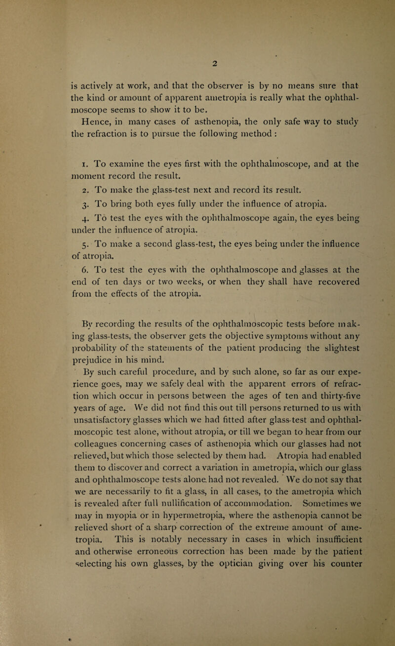 is actively at work, and that the observer is by no means sure that the kind or amount of apparent ametropia is really what the ophthal¬ moscope seems to show it to be. Hence, in many cases of asthenopia, the only safe way to study the refraction is to pursue the following method : 1. To examine the eyes first with the ophthalmoscope, and at the moment record the result. 2. To make the glass-test next and record its result. 3. To bring both eyes fully under the influence of atropia. 4. To test the eyes with the ophthalmoscope again, the eyes being under the influence of atropia. 5. To make a second glass-test, the eyes being under the influence of atropia. 6. To test the eyes with the ophthalmoscope and glasses at the end of ten days or two weeks, or when they shall have recovered from the effects of the atropia. r i By recording the results of the ophthalmoscopic tests before mak¬ ing glass-tests, the observer gets the objective symptoms without any probability of the statements of the patient producing the slightest prejudice in his mind. By such careful procedure, and by such alone, so far as our expe¬ rience goes, may we safely deal with the apparent errors of refrac¬ tion which occur in persons between the ages of ten and thirty-five years of age. We did not find this out till persons returned to 11s with unsatisfactory glasses which we had fitted after glass-test and ophthal¬ moscopic test alone, without atropia, or till we began to hear from our colleagues concerning cases of asthenopia which our glasses had not relieved, but which those selected by them had. Atropia had enabled them to discover and correct a variation in ametropia, which our glass and ophthalmoscope tests alone, had not revealed. We do not say that we are necessarily to fit a glass, in all cases, to the ametropia which is revealed after full nullification of accommodation. Sometimes we may in myopia or in hypermetropia, where the asthenopia cannot be relieved short of a sharp correction of the extreme amount of ame¬ tropia. This is notably necessary in cases in which insufficient and otherwise erroneous correction has been made by the patient selecting his own glasses, by the optician giving over his counter