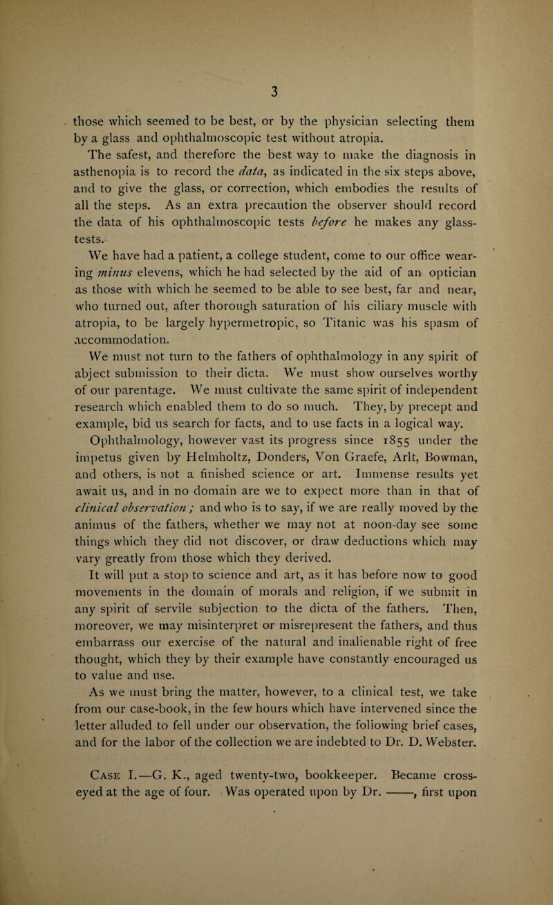 those which seemed to be best, or by the physician selecting them by a glass and ophthalmoscopic test without atropia. The safest, and therefore the best way to make the diagnosis in asthenopia is to record the data, as indicated in the six steps above, and to give the glass, or correction, which embodies the results of all the steps. As an extra precaution the observer should record the data of his ophthalmoscopic tests before he makes any glass- tests. We have had a patient, a college student, come to our office wear¬ ing minus elevens, which he had selected by the aid of an optician as those with which he seemed to be able to see best, far and near, who turned out, after thorough saturation of his ciliary muscle with atropia, to be largely hypermetropic, so Titanic was his spasm of accommodation. We must not turn to the fathers of ophthalmology in any spirit of abject submission to their dicta. We must show ourselves worthy of our parentage. We must cultivate the same spirit of independent research which enabled them to do so much. They, by precept and example, bid 11s search for facts, and to use facts in a logical way. Ophthalmology, however vast its progress since 1855 under the impetus given by Helmholtz, Bonders, Von Graefe, Arlt, Bowman, and others, is not a finished science or art. Immense results yet await 11s, and in no domain are we to expect more than in that of clinical observation ; and who is to say, if we are really moved by the animus of the fathers, whether we may not at noon-day see some things which they did not discover, or draw deductions which may vary greatly from those which they derived. It will put a stop to science and art, as it has before now to good movements in the domain of morals and religion, if we submit in any spirit of servile subjection to the dicta of the fathers. Then, moreover, we may misinterpret or misrepresent the fathers, and thus embarrass our exercise of the natural and inalienable right of free thought, which they by their example have constantly encouraged us to value and use. As we must bring the matter, however, to a clinical test, we take from our case-book, in the few hours which have intervened since the letter alluded to fell under our observation, the foliowing brief cases, and for the labor of the collection we are indebted to Dr. D. Webster. Case I.—G. K._, aged twentv-two, bookkeeper. Became cross¬ eyed at the age of four. Was operated upon by Dr.-, first upon