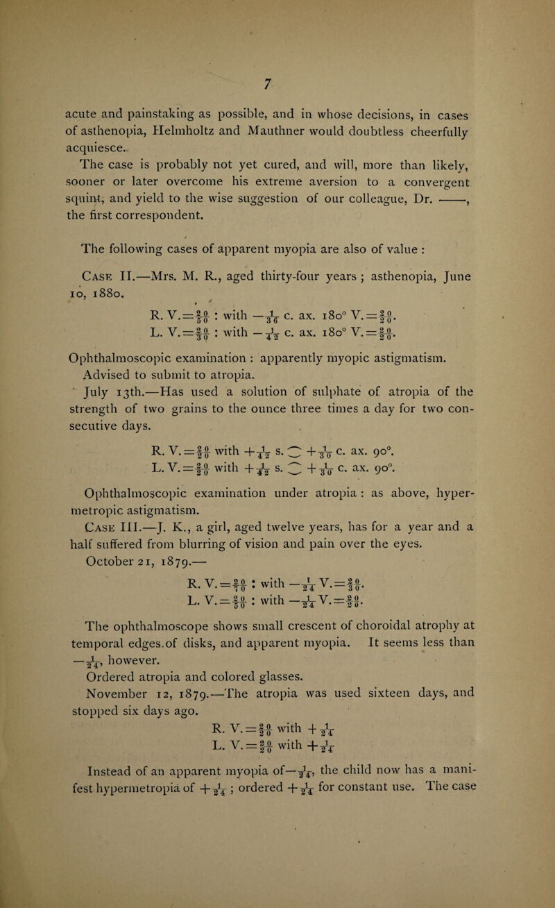 acute and painstaking as possible, and in whose decisions, in cases of asthenopia, Helmholtz and Mauthner would doubtless cheerfully acquiesce. The case is probably not yet cured, and will, more than likely, sooner or later overcome his extreme aversion to a convergent squint, and yield to the wise suggestion of our colleague, Dr. -•, the first correspondent. The following cases of apparent myopia are also of value : Case IT.—Mrs. M. R., aged thirty-four years ; asthenopia, June io, 1880. ■ # 9 R. V.—1-0 : with —-3V c- ax* I^°° V.=|-J-. L. V. — •f-Q- : with c. ax. 1800 V.=|^. Ophthalmoscopic examination : apparently myopic astigmatism. Advised to submit to atropia. ' July 13th.—Has used a solution of sulphate of atropia of the strength of two grains to the ounce three times a day for two con¬ secutive days. R. V. =!£ with +4V s- O +-30 c* ax* 9°°- L. V. = !Jt with +^2 s. 3 +to c- ax- 9°°- Ophthalmoscopic examination under atropia : as above, hyper¬ metropic astigmatism. Case III.—J. K., a girl, aged twelve years, has for a year and a half suffered from blurring of vision and pain over the eyes. October 21, 1879.— R y _2.0. OX. V . - ^ Q l V _ 2 0 Aj* V •—TO Wit-K t_ y — 2 0 vviin yt To* with . 1 V —8.0 T4 v-2 o' The ophthalmoscope shovvs small crescent of choroidal atrophy at temporal edges.of disks, and apparent myopia. It seems less than — 2V’ however. Ordered atropia and colored glasses. November 12, 1879.—The atropia was used sixteen days, and stopped six days ago. R- with 4- L. V. = f# with + gV Instead of an apparent myopia of— the child now has a mani¬ fest hypermetropia of + ^4 ; ordered + ^ for constant use. Ihe case