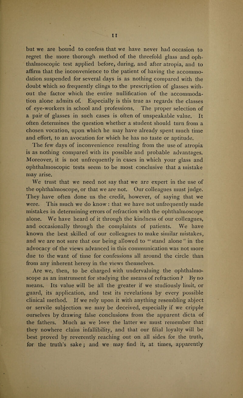 but we are bound to confess that we have never had occasion to regret the more thorough method of the threefold glass and oph¬ thalmoscopic test applied before, during, and after atropia, and to affirm that the inconvenience to the patient of having the accommo¬ dation suspended for several days is as nothing compared with the doubt which so frequently clings to the prescription of glasses with¬ out the factor which the entire nullification of the accommoda¬ tion alone admits of. Especially is this true as regards the classes of eye-workers in school and professions. The proper selection of a pair of glasses in such cases is often of unspeakable value. It often determines the question whether a student should turn from a chosen vocation, upon which he may have already spent much time and effort, to an avocation for which he has no taste or aptitude. The few days of inconvenience resulting from the use of atropia is as nothing compared with its possible and probable advantages. Moreover, it is not unfrequently in cases in which your glass and ophthalmoscopic tests seem to be most conclusive that a mistake may arise. We trust that we need not say that we are expert in the use of the ophthalmoscope, or that we are not. Our colleagues must judge. They have often done us the credit, however, of saying that we were. This much we do know : that we have not unfrequently made mistakes in determining errors of refraction with the ophthalmoscope alone. We have heard of it through the kindness of our colleagues, and occasionally through the complaints of patients. We have known the best skilled of our colleagues to make similar mistakes, and we are not sure that our being allowed to “ stand alone  in the advocacy of the views advanced in this communication was not more due to the want of time for confessions all around the circle than from any inherent heresy in the views themselves. Are we, then, to be charged with undervaluing the ophthalmo¬ scope as an instrument for studying the means of refraction? By no means. Its value will be all the greater if we studiously limit, or guard, its application, and test its revelations by every possible clinical method. If we rely upon it with anything resembling abject or servile subjection we may be deceived, especially if we cripple ourselves by drawing false conclusions from the apparent dicta of the fathers. Much as we love the latter we must remember that they nowhere claim infallibility, and that our filial loyalty will be best proved by reverently reaching out on all sides for the truth, for the truth’s sake; and we may find it, at times, apparently