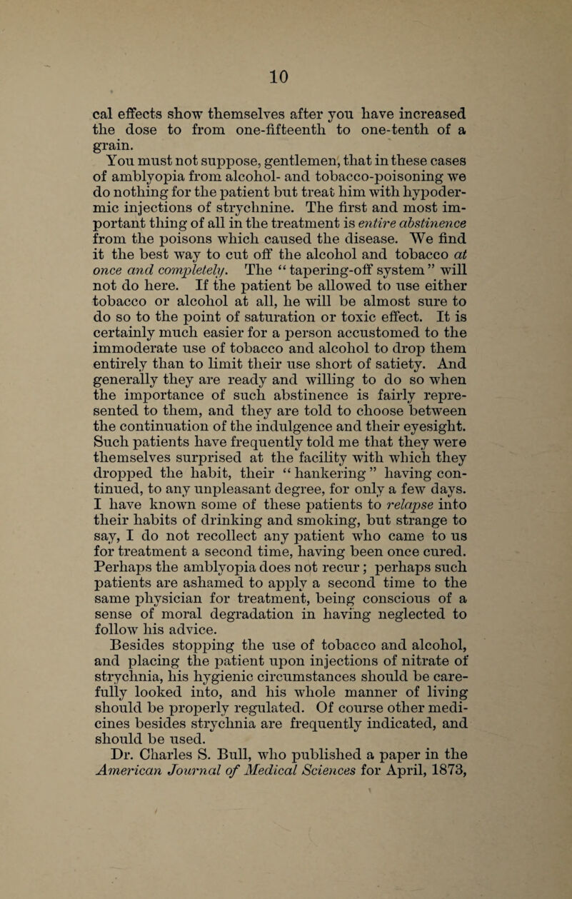 cal effects show themselves after you have increased the dose to from one-fifteenth to one-tenth of a grain. You must not suppose, gentlemen, that in these cases of amblyopia from alcohol- and tobacco-poisoning we do nothing for the patient but treat him with hypoder¬ mic injections of strychnine. The first and most im¬ portant thing of all in the treatment is entire abstinence from the poisons which caused the disease. We find it the best way to cut off the alcohol and tobacco at once and completely. The “tapering-off system” will not do here. If the patient be allowed to use either tobacco or alcohol at all, he will be almost sure to do so to the point of saturation or toxic effect. It is certainly much easier for a person accustomed to the immoderate use of tobacco and alcohol to drop them entirely than to limit tlieir use short of satiety. And generally they are ready and willing to do so when the importance of such abstinence is fairly repre¬ sented to them, and they are told to choose between the continuation of the indulgence and their eyesight. Such patients have frequently told me that they were themselves surprised at the facility with which they dropped the habit, their “ hankering ” having con¬ tinued, to any unjfieasant degree, for only a few days. I have known some of these patients to relapse into their habits of drinking and smoking, but strange to say, I do not recollect any patient who came to us for treatment a second time, having been once cured. Perhaps the amblyopia does not recur; perhaps such patients are ashamed to apply a second time to the same physician for treatment, being conscious of a sense of moral degradation in having neglected to follow his advice. Besides stopping the use of tobacco and alcohol, and placing the patient upon injections of nitrate of strychnia, his hygienic circumstances should be care¬ fully looked into, and his whole manner of living should be properly regulated. Of course other medi¬ cines besides strychnia are frequently indicated, and should be used. Dr. Charles S. Bull, who published a paper in the American Journal of Medical Sciences for April, 1873,