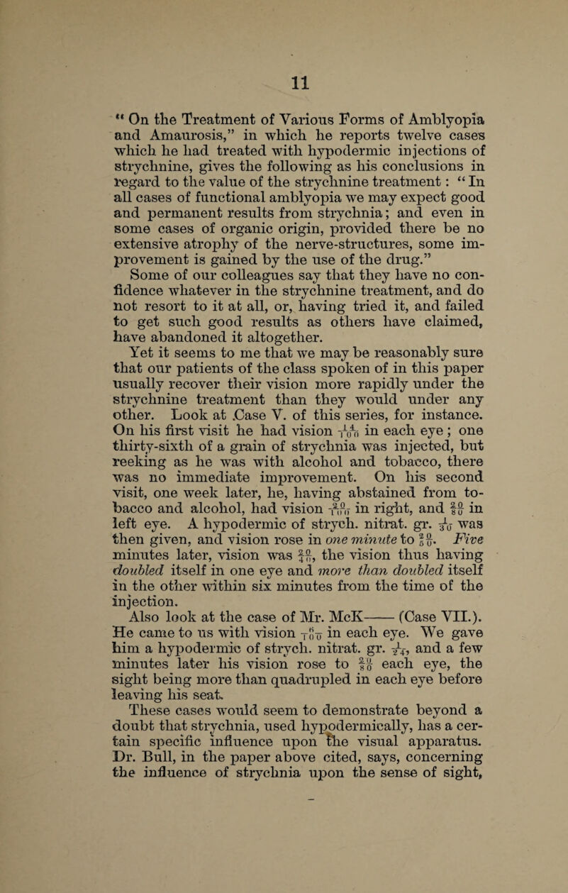 ** On the Treatment of Various Forms of Amblyopia and Amaurosis,” in wliich he reports twelve cases which he had treated with hypodermic injections of strychnine, gives the following as his conclusions in regard to the value of the strychnine treatment: “In all cases of functional amblyopia we may expect good and permanent results from strychnia; and even in some cases of organic origin, provided there be no extensive atrophy of the nerve-structures, some im¬ provement is gained by the use of the drug.” Some of our colleagues say that they have no con¬ fidence whatever in the strychnine treatment, and do not resort to it at all, or, having tried it, and failed to get such good results as others have claimed, have abandoned it altogether. Yet it seems to me that we may be reasonably sure that our patients of the class spoken of in this paper usually recover their vision more rapidly under the strychnine treatment than they would under any other. Look at .Case Y. of this series, for instance. On his first visit he had vision -nfn in each eye ; one thirty-sixth of a grain of strychnia was injected, but reeking as he was with alcohol and tobacco, there was no immediate improvement. On his second visit, one week later, he, having abstained from to¬ bacco and alcohol, had vision in right, and !{} in left eye. A hypodermic of strych. nitrat. gr. was then given, and vision rose in one minute to 1%. Five minutes later, vision was f”, the vision thus having doubled itself in one eye and more than doubled itself in the other within six minutes from the time of the injection. Also look at the case of Mr. McK-(Case VII.). He came to us with vision Toin each eye. We gave him a hypodermic of strych. nitrat. gr. and a few minutes later his vision rose to each eye, the sight being more than quadrupled in each eye before leaving his seat. These cases would seem to demonstrate beyond a doubt that strychnia, used hypodermically, has a cer¬ tain specific influence upon foie visual apparatus. Dr. Bull, in the paper above cited, says, concerning the influence of strychnia upon the sense of sight.