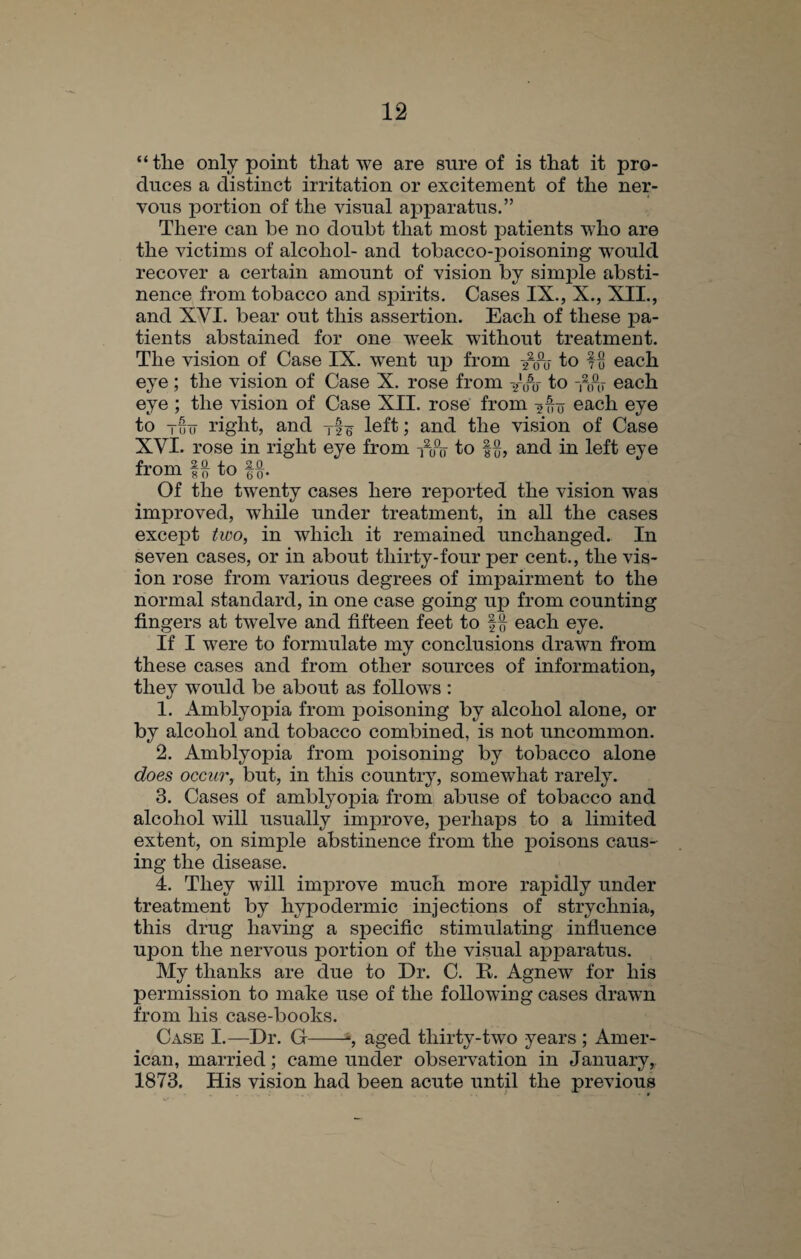 “the only point that we are sure of is that it pro¬ duces a distinct irritation or excitement of the ner¬ vous portion of the visual apparatus.” There can be no doubt that most patients who are the victims of alcohol- and tobacco-jDoisoning would recover a certain amount of vision by simple absti¬ nence from tobacco and spirits. Cases IX., X., XII., and XVI. bear out this assertion. Each of these pa¬ tients abstained for one week without treatment. The vision of Case IX. went up from /0-0- to f o each eye ; the vision of Case X. rose from yoo to Ahi each eye ; the vision of Case XII. rose from 200 each eye to Tu 0 right, and Tf¥ left; and the vision of Case XVI. rose in right eye from -nhy to §§, and in left eye from to f§. Of the twenty cases here reported the vision was improved, while under treatment, in all the cases except two, in which it remained unchanged. In seven cases, or in about thirty-four per cent., the vis¬ ion rose from various degrees of impairment to the normal standard, in one case going up from counting fingers at twelve and fifteen feet to each eye. If I were to formulate my conclusions drawn from these cases and from other sources of information, they would be about as follows : 1. Amblyopia from poisoning by alcohol alone, or by alcohol and tobacco combined, is not uncommon. 2. Amblyopia from poisoning by tobacco alone does occur, but, in this country, somewhat rarely. 3. Cases of amblyopia from abuse of tobacco and alcohol will usually improve, perhaps to a limited extent, on simple abstinence from the poisons caus¬ ing the disease. 4. They will improve much more rapidly under treatment by hypodermic injections of strychnia, this drug having a specific stimulating influence upon the nervous portion of the visual apparatus. My thanks are due to Dr. C. R. Agnew for his permission to make use of the following cases drawn from his case-books. Case I.—Dr. G 1, aged thirty-two years ; Amer¬ ican, married; came under observation in January, 1873. His vision had been acute until the previous