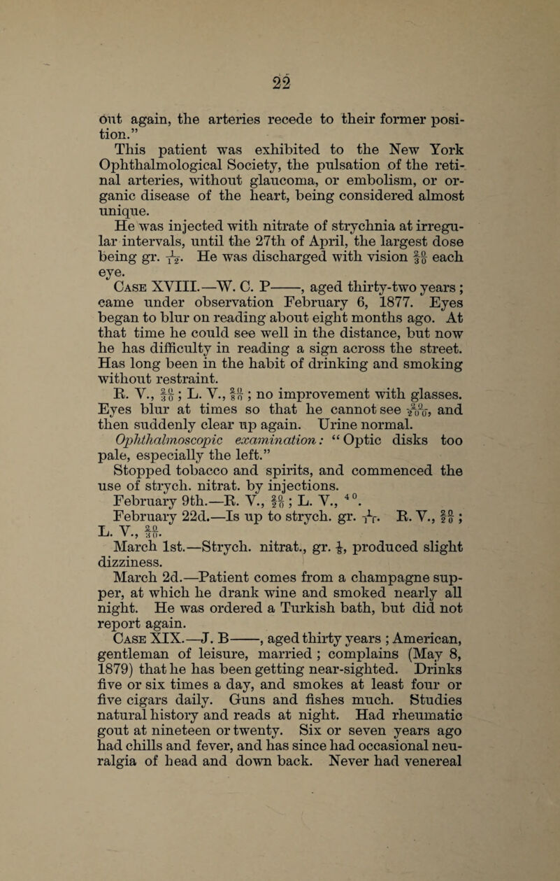 out again, the arteries recede to their former posi¬ tion.” This patient was exhibited to the New York Ophthalmological Society, the pulsation of the reti¬ nal arteries, without glaucoma, or embolism, or or¬ ganic disease of the heart, being considered almost unique. He was injected with nitrate of strychnia at irregu¬ lar intervals, until the 27th of April, the largest dose being gr. y-2-. He was discharged with vision each eye. Case XYIII.—W. C. P-, aged thirty-two years ; came under observation February 6, 1877. Eyes began to blur on reading about eight months ago. At that time he could see well in the distance, but now he has difficulty in reading a sign across the street. Has long been in the habit of drinking and smoking without restraint. R. V., ; L. V., fo ; no improvement with glasses. Eyes blur at times so that he cannot see /0fl0-, and then suddenly clear up again. Urine normal. Ophthalmoscopic examination: “Optic disks too pale, especially the left.” Stopped tobacco and spirits, and commenced the use of strycli. nitrat. by injections. February 9th.—R. V., ; L. V., 40. February 22d.—Is up to strych. gr. R. V., ; T, V Z-Q- U. V HO* March 1st.—Strych. nitrat., gr. produced slight dizziness. March 2d.—Patient comes from a champagne sup¬ per, at which he drank wine and smoked nearly all night. He was ordered a Turkish bath, but did not report again. Case XIX.—J. B-, aged thirty years ; American, gentleman of leisure, married ; complains (May 8, 1879) that he has been getting near-sighted. Drinks five or six times a day, and smokes at least four or five cigars daily. Guns and fishes much. Studies natural history and reads at night. Had rheumatic gout at nineteen or twenty. Six or seven years ago had chills and fever, and has since had occasional neu¬ ralgia of head and down back. Never had venereal