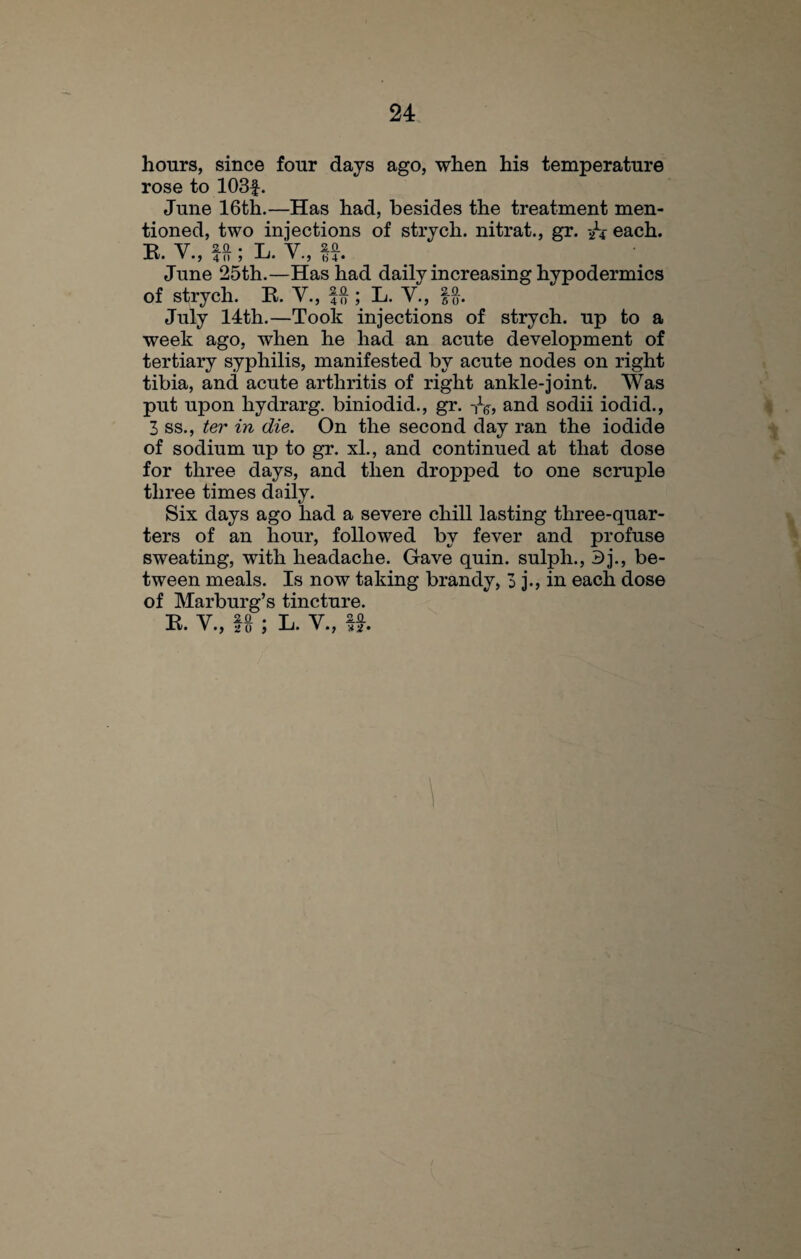 hours, since four days ago, when his temperature rose to 103£. June 16th.—Has had, besides the treatment men¬ tioned, two injections of strych. nitrat., gr. --h each. EV 2.0 . t. y an • ’•>405 ’ •» b 4 • June 25th.—Has had daily increasing hypodermics of strych. R. Y., fft; L. V., fft. July 14th.—Took injections of strych. up to a week ago, when he had an acute development of tertiary syphilis, manifested by acute nodes on right tibia, and acute arthritis of right ankle-joint. Was put upon hydrarg. biniodid., gr. -,V, and sodii iodid., 3 ss., ter in die. On the second day ran the iodide of sodium up to gr. xl., and continued at that dose for three days, and then dropped to one scruple three times daily. Six days ago had a severe chill lasting three-quar¬ ters of an hour, followed by fever and profuse sweating, with headache. Gave quin, sulph., 3j., be¬ tween meals. Is now taking brandy, 3 j., in each dose of Marburg’s tincture. Rv • V.J 20 J L. V., **