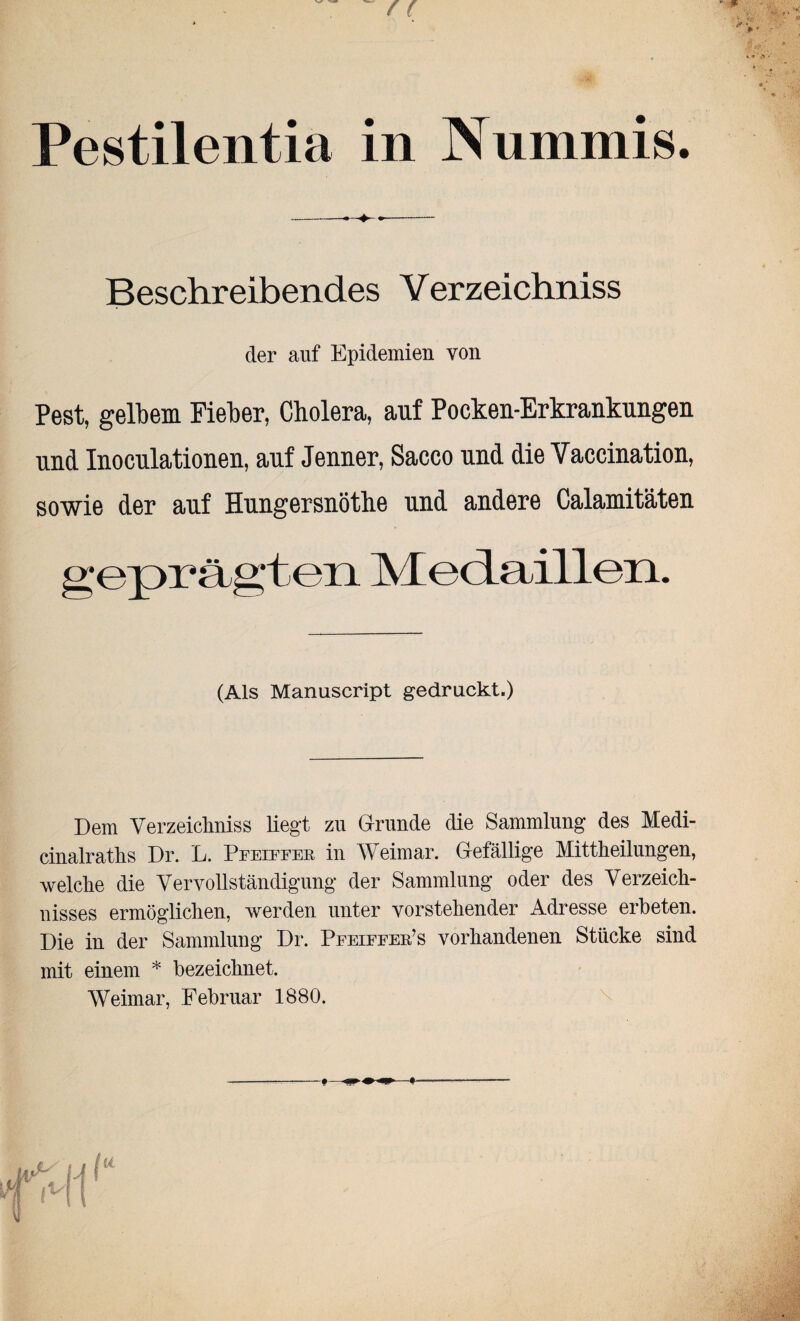 Pestilentia in Nummis. --- Beschreibendes Verzeichniss der auf Epidemien von Pest, gelbem Fieber, Cholera, auf Pocken-Erkrankungen und Inoculationen, auf Jenner, Sacco und die Yaccination, sowie der auf Hungersnöthe und andere Calamitäten geprägten Medaillen. (Als Manuscript gedruckt.) Dem Verzeichnis liegt zu Grunde die Sammlung des Medi- cinalraths Dr. L. Pfeiffer in Weimar. Gefällige Mittheilungen, welche die Vervollständigung der Sammlung oder des Verzeich¬ nisses ermöglichen, werden unter vorstehender Adresse erbeten. Die in der Sammlung Dr. Pfeiffer’s vorhandenen Stücke sind mit einem * bezeichnet. Weimar, Februar 1880.