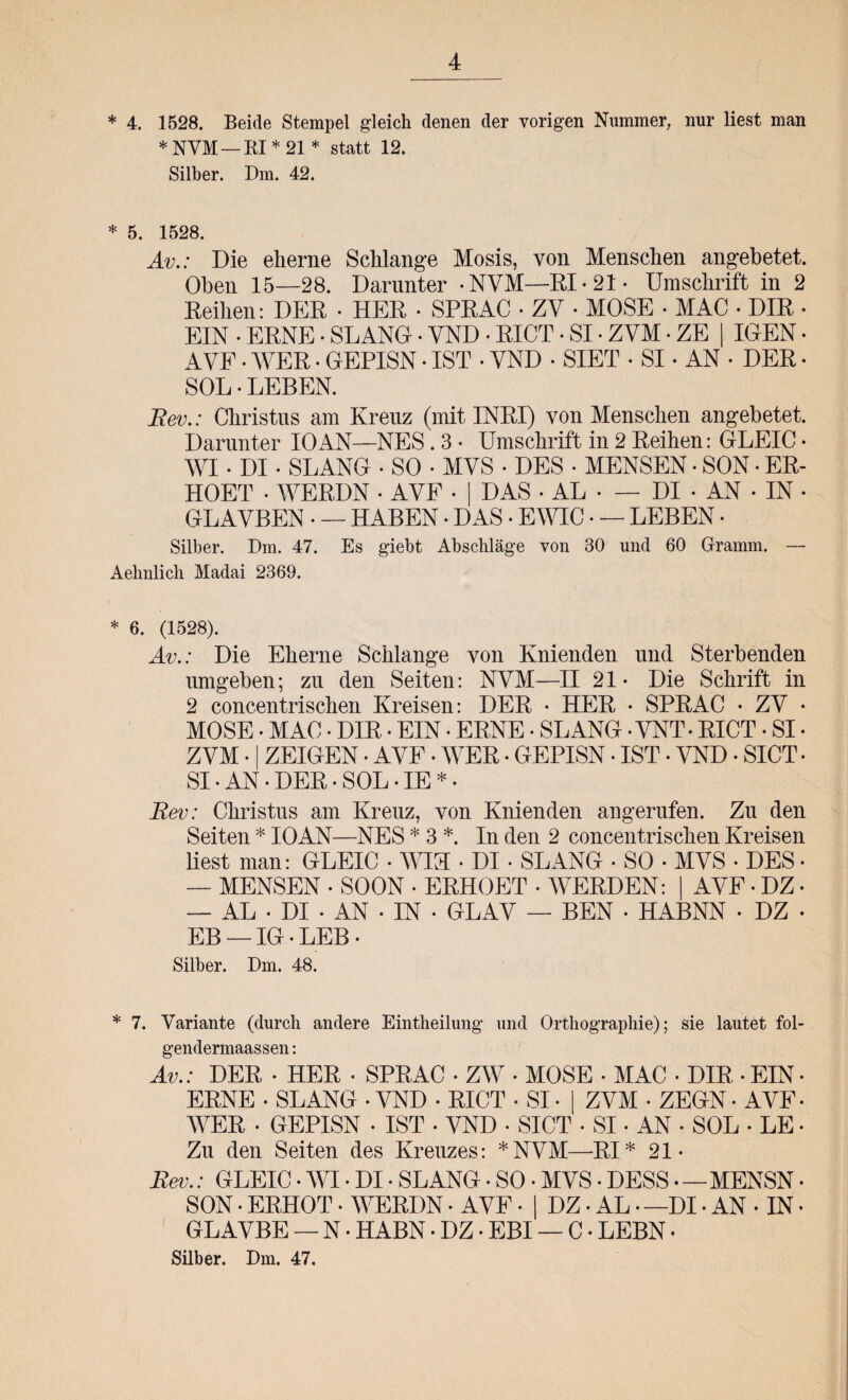 * 4. 1528. Beide Stempel gleich denen der vorigen Nummer, nur liest man *NVM — RI *21 * statt 12. Silber. Dm. 42. * 5. 1528. Av.: Die eherne Schlange Mosis, von Menschen angebetet. Oben 15—28. Darunter -NYM—RI - 21 • Umschrift in 2 Reihen: DER • HER • SPRAC • ZV • MOSE • MAC • DIR • EIN • ERNE • SLANG • YND • RICT • SI • ZVM • ZE | IGEN • AVE • WER • GEPISN • IST • YND • SIET • SI • AN • DER • SOL • LEBEN. Rev.: Christus am Kreuz (mit INRI) von Menschen angebetet. Darunter IO AN—NES . 3 • Umschrift in 2 Reihen: GLEIC • WI • DI • SLANG • SO • MYS • DES • MENSEN • SON • ER¬ HOBT • WERDN • AYF • DAS • AL • — DI * AN • IN • GLAVBEN • — HABEN • DAS • EWIC • — LEBEN • Silber. Dm. 47. Es giebt Abschläge von 30 und 60 Gramm. — Aehnlich Madai 2369. * 6. (1528). Av.: Die Eherne Schlange von Knienden und Sterbenden umgeben; zu den Seiten: NYM—II 21- Die Schrift in 2 concentrischen Kreisen: DER • HER • SPRAC • ZY • MOSE • MAC • DIR • EIN • ERNE • SLANG • YNT - RICT • SI • Z YM • ZEIGEN • AYF. WER • GEPISN • IST • YND • SICT • SI-AN*DER-SOL-IE*. Rev: Christus am Kreuz, von Knienden angerufen. Zu den Seiten * IOAN—NES * 3 *. In den 2 concentrischen Kreisen liest man: GLEIC • WIH • DI • SLANG • SO • MYS • DES • — MENSEN • SOON • ERHOBT • WERDEN: AYF • DZ • — AL • DI • AN • IN • GLAY — BEN • HABNN • DZ • EB — IG • LEB * Silber. Dm. 48. * 7. Variante (durch andere Eintheilung und Orthographie); sie lautet fol- gendermaassen: Av.: DER • HER • SPRAC • ZW • MOSE • MAC • DIR • EIN• ERNE • SLANG • YND • RICT • SI • | ZYM • ZEGN ■ AYF • WER • GEPISN • IST • YND • SICT • SI • AN • SOL • LE • Zu den Seiten des Kreuzes: *NYM—RI* 21* Rev.: GLEIC • WI • DI • SLANG • SO • MYS • DESS —MENSN • SON • ERHOT. WERDN • AYF • | DZ • AL —DI • AN • IN • GLAYBE — N * HABN • DZ • FBI — C • LEBN * Silber. Dm. 47.