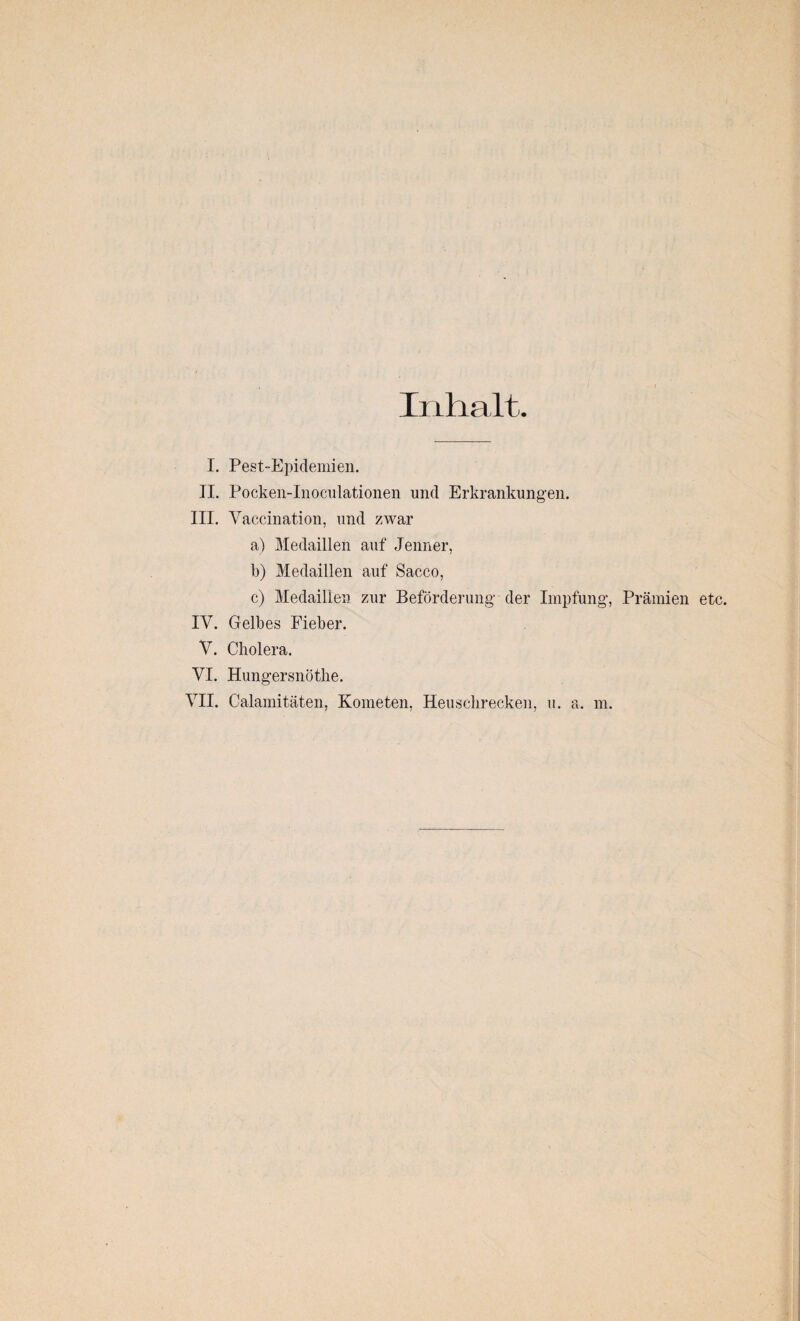 Inhalt. I. Pest-Epidemien. II. Pocken-Inoeulationen und Erkrankungen. III. Vaccination, und zwar a) Medaillen auf Jenner, b) Medaillen auf Sacco, c) Medaillen zur Beförderung' der Impfung, Prämien etc. IY. Gelbes Fieber. Y. Cholera. VI. Hungersnöthe. VII. Calamitäten, Kometen, Heuschrecken, u. a. m.