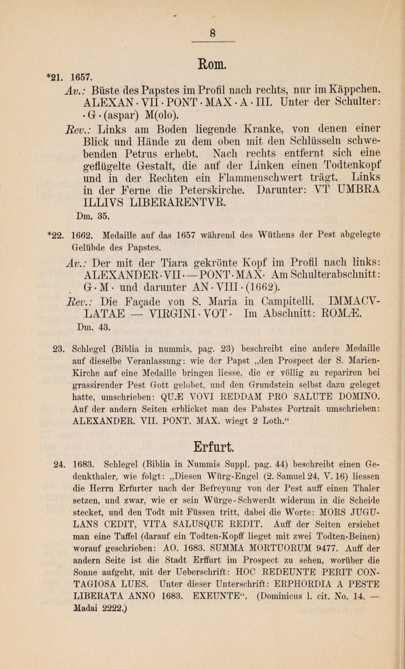 *21. 1657. Rom. Av.: Büste des Papstes im Profil nach rechts, nur im Käppchen. ALEXAN • VII• PONT • MAX • A• III. Unter der Schulter: •G-(aspar) M(olo). Eev.: Links am Boden liegende Kranke, von denen einer Blick und Hände zu dem oben mit den Schlüsseln schwe¬ benden Petrus erhebt. Nach rechts entfernt sich eine geflügelte Gestalt, die auf der Linken einen Todtenkopf und in der Beeilten ein Flammenschwert trägt. Links in der Ferne die Peterskirche. Darunter: VT UMBRA ILLIVS LIBERARENTVB. Dm. 35. *22. 1662. Medaille auf das 1657 während des Wütliens der Pest abgelegte Gelübde des Papstes. Av.: Der mit der Tiara gekrönte Kopf im Profil nach links: ALEXANDER • VII—PONT • MAX- Am Schulterabschnitt: G • M • und darunter AN • VIII • (1662). Eev.: Die Fagade von S. Maria in Campitelli. IMMACV- LATAE — VIRGINI• VOT• Im Abschnitt: ROMB3. Dm. 43. 23. Schlegel (Biblia in nummis, pag. 23) beschreibt eine andere Medaille auf dieselbe Veranlassung: wie der Papst „den Prospect der S. Marien- Kirche auf eine Medaille bringen liesse, die er völlig zu repariren bei grassirender Pest Gott gelobet, und den Grundstein selbst dazu geleget hatte, umschrieben: QIDE VOVI REDDAM PRO SALUTE DOMINO. Auf der andern Seiten erblicket man des Pabstes Portrait umschrieben: ALEXANDER. VII. PONT. MAX. wiegt 2 Loth.“ Erfurt. 24. 1683. Schlegel (Biblia in Nummis Suppl. pag. 44) beschreibt einen Ge- denkthaler, wie folgt: „Diesen Würg-Engel (2. Samuel 24, V. 16) Hessen die Herrn Erfurter nach der Befreyung von der Pest auff einen Thaler setzen, und zwar, wie er sein Würge -Schwerdt widerum in die Scheide stecket, und den Todt mit Füssen tritt, dabei die Worte: MORS JUGU- LANS CEDIT, VITA SALUSQUE REDIT. Auff der Seiten ersiehet man eine Taffel (darauf ein Todten-Kopff lieget mit zwei Todten-Beinen) worauf geschrieben: AO. 1683. SUMMA MORTUORUM 9477. Auff der andern Seite ist die Stadt Erffurt im Prospect zu sehen, worüber die Sonne aufgeht, mit der Ueberschrift: HOC REDEUNTE PERIT CON¬ TAGIOSA LUES. Unter dieser Unterschrift: ERPHORDIA A PESTE LIBERATA ANNO 1683. EXEUNTE“. (Dominicus 1. eit. No. 14. — Madai 2222.)