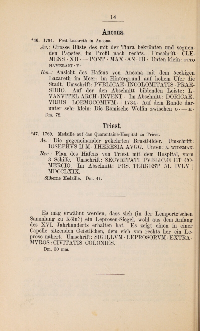 14 Ancona. *46. 1734. Pest-Lazareth in Ancona. Av.: Grosse Büste des mit der Tiara bekrönten und segnen¬ den Papstes, im Profil nach rechts. Umschrift: CLE¬ MENS • XII • — PONT • MAX • AN • in • Unten klein: otto HAMERANI • F • Rev.: Ansicht des Hafens von Ancona mit dem 5 eckigen Lazareth im Meer; im Hintergrund auf hohem Ufer die Stadt. Umschrift: PVBLICAE • INCOLOMITATIS • PRAE- SIDIO. Auf der den Abschnitt bildenden Leiste: L • VANVITEL ARCH • INVENT • Im Abschnitt: DORICAE. YRBIS | LOEMOCOMIYM- | 1734- Auf dem Rande dar¬ unter sehr klein: Die Römische Wölfin zwischen o — h- Dm. 72. Triest. *47. 1769. Medaille auf das Quarantaine-Hospital zu Triest. Av.: Die gegeneinander gekehrten Brustbilder. Umschrift: IOSEPHVS II M • THERESIA AYGG. Unten: a. wideman. Rev.: Plan des Hafens von Triest mit dem Hospital, vorn 3 Schiffe. Umschrift: SECVRITATI PVBLKLE ET CO- MERCIO. Im Abschnitt: POS. TERGEST 31. IVLY MDCCLXIX. Silberne Medaille. Dm. 41. Es mag erwähnt werden, dass sich (in der Lempertz’schen Sammlung zu Köln?) ein Leprosen-Siegel, wohl aus dem Anfang des XYI. Jahrhunderts erhalten hat. Es zeigt einen in einer Capelle sitzenden Geistlichen, dem sich von rechts her ein Le¬ prose nähert, Umschrift: SIGILLYM • LEPROSORYM • EXTRA • MYROS: CIYITATIS COLONIES. Dm. 50 mm.