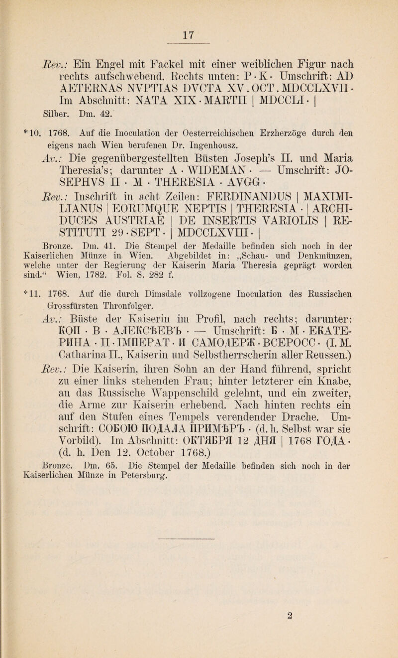 Rev.: Ein Engel mit Fackel mit einer weiblichen Figur nach rechts aufschwebend. Rechts unten: P-K- Umschrift: AD ÄETERNAS NVPTIAS DYCTA XV. OCT. MDCCLXVII - Im Abschnitt: NATA XIX-MARTH | MDCCLI- | Silber. Dm. 42. *10. 1768. Auf die Inoculation der Oesterreichischen Erzherzoge durch den eigens nach Wien berufenen Dr. Ingenhousz. Av.: Die gegenübergestellten Büsten Joseph’s II. und Maria Theresias; darunter A • WIDEMAN • — Umschrift: JO- SEPHYS II - M - THERESIA - AVGG - Rev.: Inschrift in acht Zeilen: FERDINANDUS MAXIMI- LIANUS j EORUMQUE NEPTIS DUCES AUSTRIAE STITUTI 29-SEPT- THERESIA • | ARCHI- DE INSERTIS YARIOLIS | RE- MDCCLXYIII • Bronze. Dm. 41. Die Stempel der Medaille befinden sich noch in der Kaiserlichen Münze in Wien. Abgebildet in: ,,Schau- und Denkmünzen, welche unter der Regierung der Kaiserin Maria Theresia geprägt worden sind.“ Wien, 1782. Fol. S. 282 f. *11. 1768. Auf die durch Dimsdale vollzogene Inoculation des Russischen Grossfürsten Thronfolger. Av.: Büste der Kaiserin im Profil, nach rechts; darunter: Kon - B - AAEKCKEBR • — Umschrift: E - M • EKATE- PHHA - II • IMÜEPAT - M CAMOJEPiK - BCEPOCC - (I. M. Catharina II., Kaiserin und Selbstherrscherin aller Reussen.) Rev.: Die Kaiserin, ihren Sohn an der Hand führend, spricht zu einer links stehenden Frau; hinter letzterer ein Knabe, an das Russische Wappenschild gelehnt, und ein zweiter, die Arme zur Kaiserin erhebend. Nach hinten rechts ein auf den Stufen eines Tempels verendender Drache. Um¬ schrift: COEOK) 1104AAA IIPMMRPR - (d.li. Selbst war sie Vorbild). Im Abschnitt: OKTHEPH 12 JHH | 1768 rOJA- (d. h. Den 12. October 1768.) Bronze. Dm. 65. Die Stempel der Medaille befinden sich noch in der Kaiserlichen Münze in Petersburg.