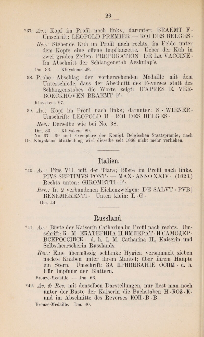 *37. Av.: Kopf im Profil nach links; darunter: BRAEMT F- Umschifft: LEOPOLD PREMIER — ROI DES BELGES • Fev.: Stehende Kuh im Profil nach rechts, im Felde unter dem Kopfe eine offene Impflanzette. Ueber der Kuh in zwei graden Zeilen: PROROGATION DE LA VACCINE- Im Abschnitt der Schlangenstab Aeskulap’s. Dm. 33. — Kluyskens 28. 38. Probe - Abschlag der vorhergehenden Medaille mit dem Unterschiede, dass der Abschnitt des Reverses statt des Schlangenstabes die Worte zeigt: D’APRES E. VER- BOECKHOVEN BRAEMT F- Kluyskens 27. 39. Av.: Kopf im Profil nach links; darunter: S • WIENER- Umschrift: LEOPOLD II • ROI DES BELGES- Fev.: Derselbe wie bei No. 38. Dm. 33. — Kluyskens 29. No. 37 — 39 sind Exemplare der Königd. Belgischen Staatsprämie; nach Dr. Kluyskens7 Mittheilung wird dieselbe seit 1868 nicht mehr verliehen. Italien. *40. Av.: Pius VII. mit der Tiara; Büste im Profil nach links. PIVS SEPTIMVS PONT - — MAX - ANNO XXIV • (1823.) Rechts unten: GIROMETTI-F- Fev.: In 2 verbundenen Eichenzweigen: DE SALVT • PVB | BENEMERENTI• Unten klein: L-G- Dm. 44. Russland. *41. Av.: Büste der Kaiserin Catharina im Profil nach rechts. Um¬ schrift: E - M - EKATEPMHA IIIIM11EPAT - M CAMOAEP - BCEPOCCIHCK • d. h. I. M. Catharina II., Kaiserin und Selbstherrscherin Russlands. Fev.: Eine übermässig schlanke Hygiea versammelt sieben nackte Knaben unter ihrem Mantel; über ihrem Haupte ein Stern. Umschrift: 3A ÜPHBHBAHIE OCübl • d. h. Für Impfung der Blattern. Bronze-Medaille. — Dm. 66. *42. Av. & Fev. mit denselben Darstellungen, nur liest man noch unter der Büste der Kaiserin die Buchstaben H • K03 • K • und im Abschnitte des Reverses KOI1 • B • B • Bronze-Medaille. Dm. 40.