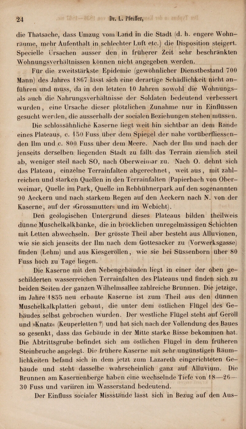 die Thatsache, dass Umzug vom Land in die Stadt (d. h. engere Wohn- räume, mehr Aufenthalt in schlechter Luft etc.) die Disposition steigert. Specielle Ursachen ausser den in früherer Zeit sehr beschränkten Wohnungsverhältnissen können nicht angegeben werden. Für die zweitstärkste Epidemie (gewöhnlicher Dienstbestand 700 Mann) des Jahres 1 867 lässt sich eine derartige Schädlichkeit nicht an¬ führen und muss, da in den letzten I 0 Jahren sowohl die Wohnungs¬ ais auch die Nahrungsverhältnisse der Soldaten bedeutend verbessert wurden , eine Ursache dieser plötzlichen Zunahme nur in Einflüssen gesucht werden, die ausserhalb der socialen Beziehungen stehen müssen. Die schlossähnliche Kaserne liegt weit hin sichtbar an dem Rande eines Plateaus, c. 150 Fuss über dem Spiegel der nahe vorüberfliessen- den Ilm und c. 800 Fuss über dem Meere. Nach der Ilm und nach der jenseits derselben liegenden Stadt zu fällt das Terrain ziemlich steil ab, weniger steil nach SO, nach Oberweimar zu. Nach O. dehnt sich das Plateau, einzelne Terrainfalten abgerechnet, weit aus, mit zahl¬ reichen und starken Quellen in den Terrainfalten (Papierbach von Ober¬ weimar, Quelle im Park, Quelle im Rebhühnerpark auf den sogenannten 90 Aeckern und nach starkem Regen auf den Aeckern nach N. von der Kaserne, auf der »Grossmutter« und im Webicht). Den geologischen Untergrund dieses Plateaus bilden theilweis dünne Muschelkalkbänke, die in bröcklichen unregelmässigen Schichten mit Letten abwechseln. Der grösste Theil aber besteht aus Ailuvionen, wie sie sich jenseits der Ilm nach dem Gottesacker zu (Yorwerksgasse) finden (Lehm) und aus Kiesgeröllen, wie sie bei Süssenborn über 80 Fuss hoch zu Tage liegen. Die Kaserne mit den Nebengebäuden liegt in einer der oben ge¬ schilderten wasserreichen Terrainfalten des Plateaus und finden sich zu beiden Seiten der ganzen Wilhelmsallee zahlreiche Brunnen. Die jetzige, im Jahre 1855 neu erbaute Kaserne ist zum Theil aus den dünnen Muschelkalkplatten gebaut, die unter dem östlichen Flügel des Ge¬ bäudes selbst gebrochen wurden. Der westliche Flügel steht auf Geröll und »Knatz« (Keuperletten?) und hat sich nach der Vollendung des Baues so gesenkt, dass das Gebäude in der Mitte starke Risse bekommen hat. Die Abtrittsgrube befindet sich am östlichen Flügel in dem früheren Steinbruche angelegt. Die frühere Kaserne mit sehr ungünstigen Räum¬ lichkeiten befand sich in dem jetzt zum Lazareth eingerichteten Ge¬ bäude und steht dasselbe wahrscheinlich ganz auf Alluvium. Die Brunnen am Kasernenberge haben eine wechselnde Tiefe von 18—26 — 30 Fuss und variiren im Wasserstand bedeutend. Der Einfluss socialer Missstände lässt sich in Bezug auf den Aus-