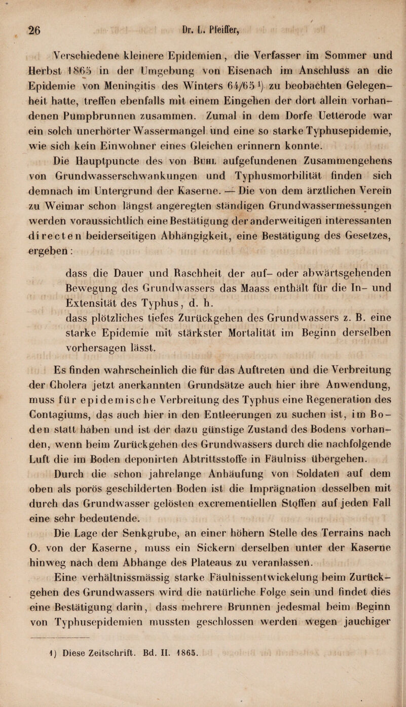 Verschiedene kleinere Epidemien, die Verfasser im Sommer und Herbst 1865 in der Umgebung von Eisenach im Anschluss an die Epidemie von Meningitis des Winters 6i/65-1), zu beobachten Gelegen¬ heit hatte, treffen ebenfalls mit einem Eingehen der dort allein vorhan¬ denen Pumpbrunnen zusammen. Zumal in dem Dorfe Uetterode war ein solch unerhörter Wassermangel und eine so starke Typhusepidemie, wie sich kein Einwohner eines Gleichen erinnern konnte. Die Iiauptpuncte des von Buhl aufgefundenen Zusammengehens von Grundwasserschwankungen und Typhusmorbilität finden sich demnach im Untergrund der Kaserne. — Die von dem ärztlichen Verein zu Weimar schon längst angeregten ständigen Grundwassermessungen werden voraussichtlich eine Bestätigung der anderweitigen interessanten di recte n beiderseitigen Abhängigkeit, eine Bestätigung des Gesetzes, ergeben: dass die Dauer und Baschheit der auf- oder abwärtsgehenden Bewegung des Grundwassers das Maass enthält für die In- und Extensität des Typhus, d. h. dass plötzliches tiefes Zurückgehen des Grundwassers z. B. eine starke Epidemie mit stärkster Mortalität im Beginn derselben Vorhersagen lässt. Es finden wahrscheinlich die für das Auftreten und die Verbreitung der Cholera jetzt anerkannten Grundsätze auch hier ihre Anwendung, muss für epidemische Verbreitung des Typhus eine Regeneration des Contagiums, das auch hier in den Entleerungen zu suchen ist, im Bo¬ den statt haben und ist der dazu günstige Zustand des Bodens vorhan¬ den, wenn beim Zurückgehen des Grundwassers durch die nachfolgende Luft die im Boden deponirten Abtrittsstoffe in Fäulniss übergehen. Durch die schon jahrelange Anhäufung von Soldaten auf dem oben als porös geschilderten Boden ist die Imprägnation desselben mit durch das Grundwasser gelösten excrementiellen StQffen auf jeden Fall eine sehr bedeutende. Die Lage der Senkgrube, an einer hohem Stelle des Terrains nach 0. von der Kaserne, muss ein Sickern derselben unter der Kaserne hinweg nach dem Abhange des Plateaus zu veranlassen. Eine verhältnissmässig starke Fäulnissentwickelung beim Zurück¬ gehen des Grundwassers wird die natürliche Folge sein und findet dies eine Bestätigung darin, dass mehrere Brunnen jedesmal beim Beginn von Typhusepidemien mussten geschlossen werden wegen jauchiger 1) Diese Zeitschrift. Bd. II. 1865.