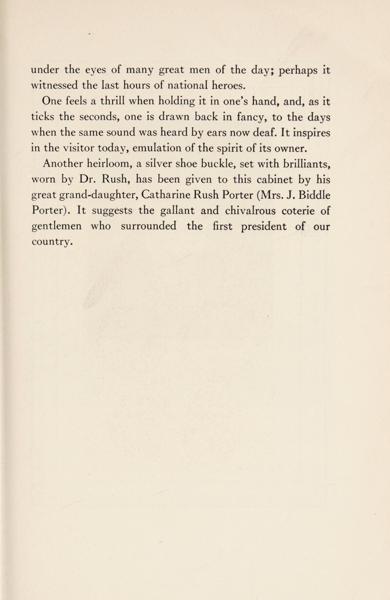 under the eyes of many great men of the day; perhaps it witnessed the last hours of national heroes. One feels a thrill when holding it in one’s hand, and, as it ticks the seconds, one is drawn back in fancy, to the days when the same sound was heard by ears now deaf. It inspires in the visitor today, emulation of the spirit of its owner. Another heirloom, a silver shoe buckle, set with brilliants, worn by Dr. Rush, has been given to this cabinet by his great grand-daughter, Catharine Rush Porter (Mrs. J. Biddle Porter). It suggests the gallant and chivalrous coterie of gentlemen who surrounded the first president of our country.