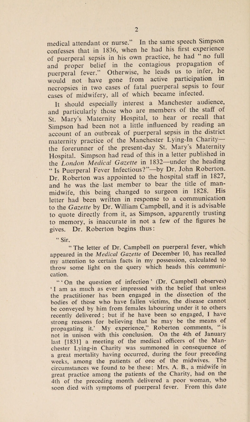 medical attendant or nurse.” In the same speech Simpson confesses that in 1836, when he had his first experience of puerperal sepsis in his own practice, he had no full and proper belief in the contagious propagation of puerperal fever.” Otherwise, he leads us to infer, he would not have gone from active participation in necropsies in two cases of fatal puerperal sepsis to four cases of midwifery, all of which became infected. It should especially interest a Manchester audience, and particularly those who are members of the staff of St. Mary’s Maternity Hospital, to hear or recall that Simpson had been not a little influenced by reading an account of an outbreak of puerperal sepsis in the district maternity practice of the Manchester Lying-In Charit}- the forerunner of the present-day St. Mary’s Maternity Hospital. Simpson had read of this in a letter published in the London Medical Gazette in 1832 under the heading “ Is Puerperal Fever Infectious?”—by Dr. John Roberton. Dr. Roberton was appointed to the hospital staff in 1827, and he was the last member to bear the title of man- midwife, this being changed to surgeon in 1828. His letter had been wrftten in response to a communication to the Gazette by Dr. William Campbell, and it is advisable to quote directly from it, as Simpson, apparently trusting to memory, is inaccurate in not a few of the figures he gives. Dr. Roberton begins thus: “ Sir. “ The letter of Dr. Campbell on puerperal fever, which appeared in the Medical Gazette of December 10, has recalled my attention to certain facts in my possession, calculated to throw some light on the query which heads this communi¬ cation. “ ‘ On the question of infection ’ (Dr. Campbell observes) ‘ I am as much as ever impressed with the belief that unless the practitioner has been engaged in the dissection of the bodies of those who have fallen victims, the disease cannot be conveyed by him from females labouring under it to others recently delivered ; but if he have been so engaged, I have strong reasons for believing that he may be the means of propagating it.’ My experience,” Roberton comments, “ is not in unison with this conclusion. On the 4th of January last [1831] a meeting of the medical officers of the Man¬ chester Lying-in Charity was summoned in consequence of a great mortality having occurred, during the four preceding weeks, among the patients of one of the midwives. The circumstances we found to be these: Mrs. A. B., a midwife in great practice among the patients of the Charity, had on the 4th of the preceding month delivered a poor woman, who soon died with Symptoms of puerperal fever. From this date