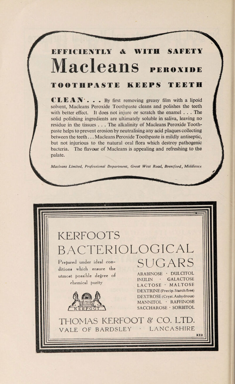 EFFICIENTLY & WITH SAFETY Made ans PEROXIDE TOOTHPASTE KEEPS TEETH CLEAN*. . . By first removing greasy film with a lipoid solvent, Macleans Peroxide Toothpaste cleans and polishes the teeth with better effect. It does not injure or scratch the enamel . . . The solid polishing ingredients are ultimately soluble in saliva, leaving no residue in the tissues . . . The alkalinity of Macleans Peroxide Tooth¬ paste helps to prevent erosion by neutralising any acid plaques collecting between the teeth... Macleans Peroxide Toothpaste is mildly antiseptic, but not injurious to the natural oral flora which destroy pathogenic bacteria. The flavour of Macleans is appealing and refreshing to the palate. Macleans Limited, Professional Department, Great West Road, Brentford, Middlesex KERFOOTS BACTERIOLOGICAL SUGARS ARABINOSE • DULCITOL INULIN • GALACTOSE LACTOSE • MALTOSE DEXTRINE (Precip.Starch free) DEXTROSE (Cryst.Anhydrous) MANNITOL * RAFFIN OSE SACCHAROSE • SORBITOL THOMAS KERFOOT & CO. LTD. VALE OF BARDSLEY • LANCASHIRE KI2