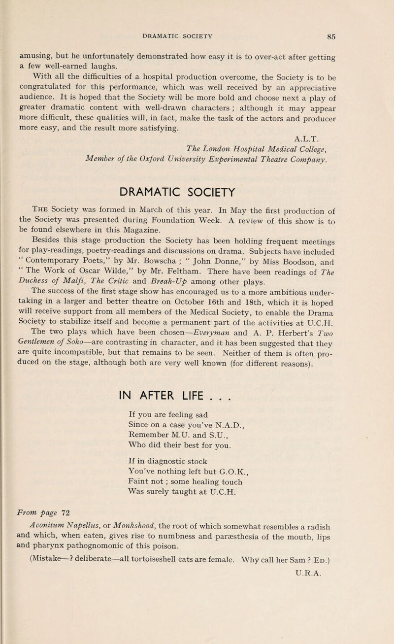 amusing, but he unfortunately demonstrated how easy it is to over-act after getting a few well-earned laughs. With all the difficulties of a hospital production overcome, the Society is to be congratulated for this performance, which was well received by an appreciative audience. It is hoped that the Society will be more bold and choose next a play of greater dramatic content with well-drawn characters ; although it may appear more difhcult, these qualities will, in fact, make the task of the actors and producer more easy, and the result more satisfying. A.L.T. The London Hospital Medical College, Member of the Oxford University Experimental Theatre Company. DRAMATIC SOCIETY The Society was formed in March of this year. In May the first production of the Society was presented during Foundation Week. A review of this show is to be found elsewhere in this Magazine. Besides this stage production the Society has been holding frequent meetings for play-readings, poetry-readings and discussions on drama. Subjects have included  Contemporary Poets,” by Mr. Bowscha ;  John Donne,” by Miss Boodson, and “ The Work of Oscar Wilde,” by Mr. Feltham. There have been readings of The Duchess of Malfi, The Critic and Break-Up among other plays. The success of the first stage show has encouraged us to a more ambitious under- taking in a larger and better theatre on October 16th and 18th, which it is hoped will receive support from all members of the Medical Society, to enable the Drama Society to stabilize itself and become a permanent part of the activities at U.C.H. The two plays which have been chosen—Everyman and A. P. Herberts Two Gentlemen of Soho—are contrasting in character, and it has been suggested that they are quite incompatible, but that remains to be seen. Neither of them is offen pro- duced on the stage, although both are very well known (for different reasons). IN AFTER LIFE . . . If you are feeling sad Since on a case you’ve N.A.D., Remember M.U. and S.U., Who did their best for you. If in diagnostic stock You’ve nothing left but G.O.K., Faint not ; some healing touch Was surely taught at U.C.H. From page 72 Aconitum Napellus, or Monkshood, the root of which somewhat resembles a radish and which, when eaten, gives rise to numbness and paraesthesia of the mouth, lips and pharynx pathognomonic of this poison. (Mistake—? deliberate—all tortoiseshell cats are female. Why call her Sam ? Ed.) U.R.A.