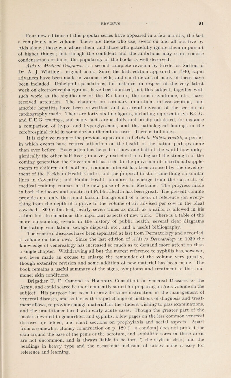 Four new editions of this populär series have appeared in a few months, the last a completely new volume. There are those who use, swear on and all but live by Aids alone ; those who abuse them, and those who gracefully ignore them in pursuit of higher things ; but though the confident and the ambitious may scorn concise condensations of facts, the popularity of the books is well deserved. Aids to Medical Diagnosis is a second complete revision by Frederick Sutton of Dr. A. J. Whiting’s original book. Since the fifth edition appeared in 1940, rapid advances have been made in various fields, and short details of many of these have been included. Unhelpful speculations, for instance, in respect of the very latest work on electroencephalograms, have been omitted, but this subject, together with such work as the significance of the Rh factor, the crush syndrome, etc., have received attention. The chapters on coronary infarction, intussusception, and amcebic hepatitis have been re-written, and a careful revision of the section on cardiography made. There are forty-six line figures, including representative E.C.G. and E.E.G. tracings, and many facts are usefully and briefly tabulated, for instance a comparison of hypo- and hyperglycasmia, and the pathological findmgs in the cerebrospinal fluid in some dozen different diseases. There is full index. 1t is eight years since the previous appearance of Aids to Public Health, a period in whicli events have centred attention on the health of the nation perhaps more than ever before. Evacuation has helped to show one half of the world how unhy- gienically the other half lives ; in a very real efiort to safeguard the strength of the coming generation the Government has seen to the provision of nutritional Supple¬ ments to children and mothers ; common interest has been aroused by the develop¬ ment of the Peckham Health Centre, and the proposal to start something on similar lines in Coventry ; and Public Health promises to emerge from the curricula of medical training courses in the new guise of Social Medicine. The progress made in both the theory and practice of Public Health has been great. The present volume provides not only the sound factual background of a book of reference (on every- thing from the depth of a grave to the volume of air advised per cow in the ideal cowshed—800 cubic feet, nearly seven times as much as a sailor is allowed in his cabin) but also mentions the important aspects of new work. There is a table of the more outstanding events in the liistory of public health, several clear diagrams illustrating Ventilation, sewage disposal, etc., and a useful bibliography. The venereal diseases have been separated at last from Dermatology and accorded a volume on their own. Since the last edition of Aids to Dermatology in 1939 the knowledge of venerealogy has increased so much as to demand more attention than a single chapter. Withdrawing all but the merest reference to syphilis has,however, not been made an excuse to enlarge the remainder of the volume very greatly, though extensive revision and some addition of new material has been made. The book remains a useful summary of the signs, Symptoms and treatment of the Com¬ moner skin conditions. Brigadier T. E. Osmond is Honorary Consultant in Venereal Diseases to the Army, and could scarce be more eminently suited for preparing an Aids volume on the subject. His purpose has been to provide some Instruction in the management of venereal diseases, and as far as the rapid change of methods of diagnosis and treat¬ ment allows, to provide enough material for the Student wishing to pass examinations, and the practitioner faced with early acute cases. Though the greater part of the book is devoted to gonorrhoea and syphilis, a few pages on the less common venereal diseases are added, and short sections on prophylaxis and social aspects. Apart from a somewhat clumsy construction on p. 129 (“ [a condom] does not protect the skin around the base of the penis or the scrotum, and syphilitic sores in these areas are not uncommon, and is always liable to be torn ”) the style is clear, and the headings in heavy type and the occasional inclusion of tables make it easy for reference and learning,