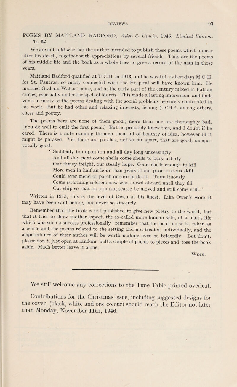 POEMS BY MAITLAND RADFORD. Allen & Unwin, 1945. Limited Edition. Is. Qd. We are not told whether the author intended to publish these poems which appear after his death, together with appreciations by several friends. They are the poems of his middle life and the book as a whole tries to give a record of the man in those years. Maitland Radford qualified at U.C.H. in 1913, and he was tili his last days M.O.H. for St. Pancras, so many connected with the Hospital will have known him. He married Graham Wallas’ neice, and in the early part of the Century mixed in Fabian circles, especially under the spell of Morris. This made a lasting impression, and finds voice in many of the poems dealing with the social problems he surely confronted in his work. But he had other and relaxing interests, fishing (UCH ?) among others, chess and poetry. The poems here are none of them good ; more than one are thoroughly bad. (You do well to omit the first poem.) But he probably knew this, and I doubt if he cared. There is a note running through them all of honesty of idea, however ill it might be phrased. Yet there are patches, not so far apart, that are good, unequi- vocally good. “ Suddenly ton upon ton and all day long unceasingly And all day next come Shells come Shells to bury utterly Our flimsy freight, our steady hope. Come Shells enough to kill More men in half an hour than years of our poor anxious skill Could ever mend or patch or ease in death. Tumultuously Come swarming soldiers now who crowd aboard until they fill Our ship so that an arm can scarce be moved and still come still.” Written in 1915, this is the level of Owen at his finest. Like Owen’s work it may have been said before, but never so sincerely. Remember that the book is not published to give new poetry to the world, but that it tries to show another aspect, the so-called more human side, of a man’s life which was such a success professionally ; remember that the book must be taken as a whole and the poems related to the setting and not treated individually, and the acquaintance of their author will be worth making even so belatedly. But don’t, please don’t, just open at random, pull a couple of poems to pieces and toss the book aside. Much better leave it alone. Wink. We still welcome any corrections to the Time Table printed overleal. Contributions for the Christmas issue, including suggested designs for the cover, (black, white and one colour) should reach the Editor not later than Monday, November llth, 1946.