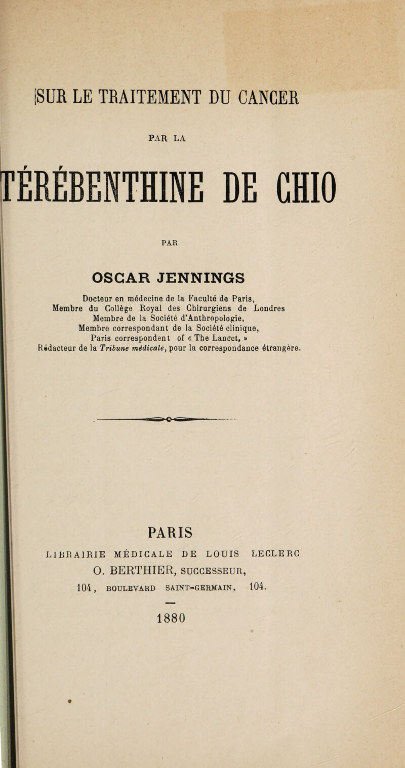 PAR LA TÉRÉBENTHINE DE GHIO PAR OSCAR JENNINGS Docteur en médecine de la Faculté de Paris, Membre du Collège Royal des Chirurgiens de Londres Membre de la Société d’Anthropologie, Membre correspondant de la Société clinique, Paris correspondent of « The Lancet, » Rédacteur de la Tribune médicale, pour la correspondance étrangère. PARIS LIRRAIRIE MÉDICALE DE LOUIS LECLERC O. BERTHIER, successeur, 104, BOULEVARD SAINT-GERMAIN, 104. 1880