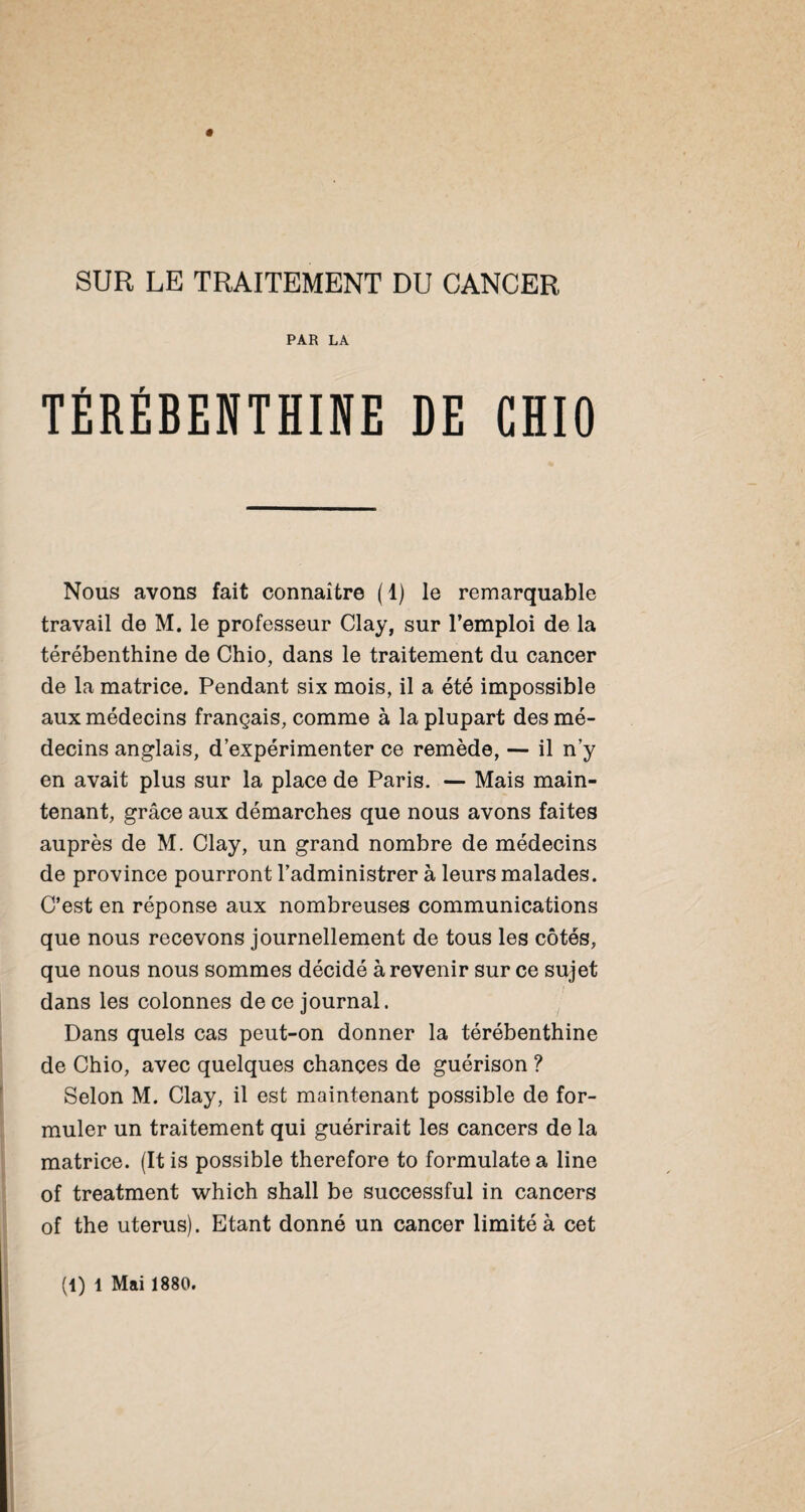 PAR LA TÉRÉBENTHINE DE GHIO Nous avons fait connaître (1) le remarquable travail de M. le professeur Clay, sur l’emploi de la térébenthine de Chio, dans le traitement du cancer de la matrice. Pendant six mois, il a été impossible aux médecins français, comme à la plupart des mé¬ decins anglais, d’expérimenter ce remède, — il n’y en avait plus sur la place de Paris. — Mais main¬ tenant, grâce aux démarches que nous avons faites auprès de M. Clay, un grand nombre de médecins de province pourront l’administrer à leurs malades. C’est en réponse aux nombreuses communications que nous recevons journellement de tous les côtés, que nous nous sommes décidé à revenir sur ce sujet dans les colonnes de ce journal. Dans quels cas peut-on donner la térébenthine de Chio, avec quelques chances de guérison ? Selon M. Clay, il est maintenant possible de for¬ muler un traitement qui guérirait les cancers de la matrice. (It is possible therefore to formulate a line of treatment which shall be successful in cancers of the utérus). Etant donné un cancer limité à cet (1) 1 Mai 1880.