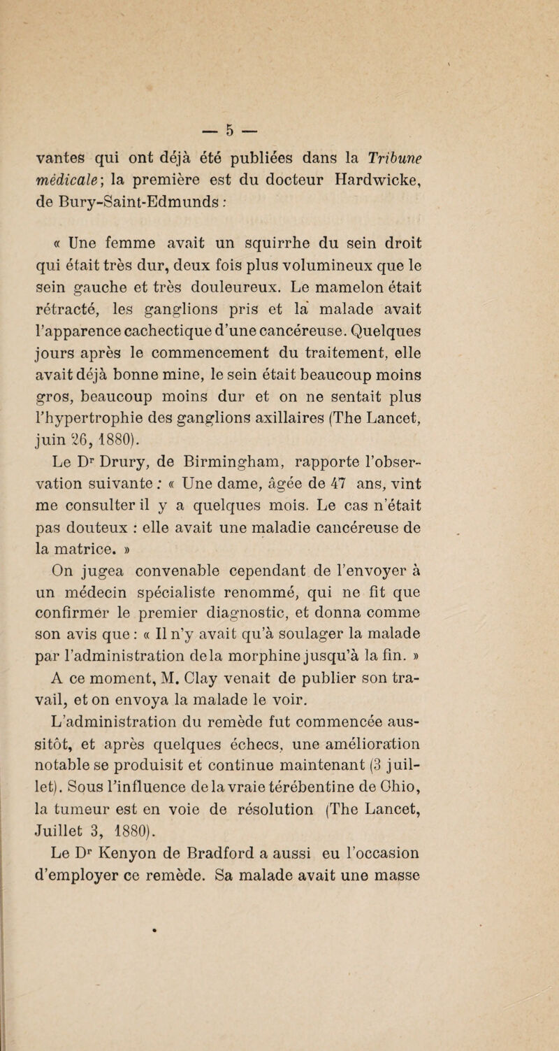 vantes qui ont déjà été publiées dans la Tribune médicale; la première est du docteur Hardwicke, de Bury-Saint-Edmunds : « Une femme avait un squirrhe du sein droit qui était très dur, deux fois plus volumineux que le sein gauche et très douleureux. Le mamelon était rétracté, les ganglions pris et là malade avait l’apparence cachectique d’une cancéreuse. Quelques jours après le commencement du traitement, elle avait déjà bonne mine, le sein était beaucoup moins gros, beaucoup moins dur et on ne sentait plus l’hypertrophie des ganglions axillaires (The Lancet, juin 26, 1880). Le Drury, de Birmingham, rapporte l’obser¬ vation suivante : « Une dame, âgée de 47 ans, vint me consulter il y a quelques mois. Le cas n’était pas douteux : elle avait une maladie cancéreuse de la matrice. » On jugea convenable cependant de l’envoyer à un médecin spécialiste renommé, qui ne fît que confirmer le premier diagnostic, et donna comme son avis que : « Il n’y avait qu’à soulager la malade par l’administration delà morphine jusqu’à la fin. » A ce moment, M. Clay venait de publier son tra¬ vail, et on envoya la malade le voir. L’administration du remède fut commencée aus¬ sitôt, et après quelques échecs, une amélioration notable se produisit et continue maintenant (3 juil¬ let). Sous l’influence delavraietérébentine de Ohio, la tumeur est en voie de résolution (The Lancet, Juillet 3, 1880). Le D*' Kenyon de Bradford a aussi eu l’occasion d’employer ce remède. Sa malade avait une masse