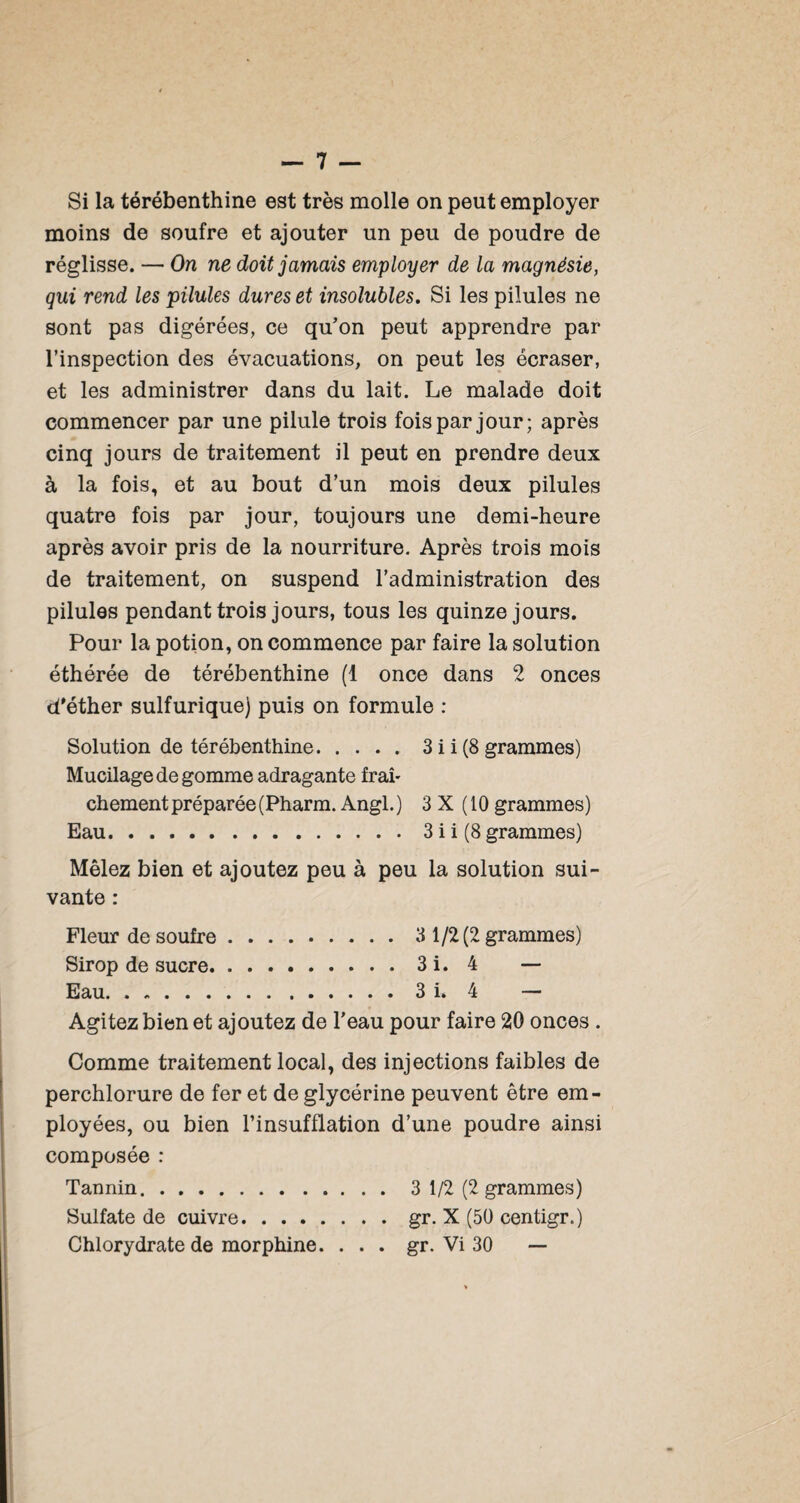 Si la térébenthine est très molle on peut employer moins de soufre et ajouter un peu de poudre de réglisse. — On ne doit jamais employer de la magnésie, qui rend les pilules dures et insolubles. Si les pilules ne sont pas digérées, ce qu’on peut apprendre par l’inspection des évacuations, on peut les écraser, et les administrer dans du lait. Le malade doit commencer par une pilule trois fois par jour; après cinq jours de traitement il peut en prendre deux à la fois, et au bout d’un mois deux pilules quatre fois par jour, toujours une demi-heure après avoir pris de la nourriture. Après trois mois de traitement, on suspend l’administration des pilules pendant trois jours, tous les quinze jours. Pour la potion, on commence par faire la solution éthérée de térébenthine (1 once dans 2 onces d'éther sulfurique) puis on formule : Solution de térébenthine.3 i i (8 grammes) Mucilage de gomme adragante frah chement préparée (Pharm. Angl.) 3 X (10 grammes) Eau.3 i i (8 grammes) Mêlez bien et ajoutez peu à peu la solution sui¬ vante : Fleur de soufre.3 1/2(2 grammes) Sirop de sucre.3i. 4 — Eau.3 i. 4 — Agitez bien et ajoutez de l'eau pour faire 20 onces . Comme traitement local, des injections faibles de perchlorure de fer et de glycérine peuvent être em¬ ployées, ou bien l’insufflation d’une poudre ainsi composée : Tannin.3 1/2 (2 grammes) Sulfate de cuivre.gr. X (50 centigr.) Chlorydrate de morphine. . . . gr. Vi 30 —