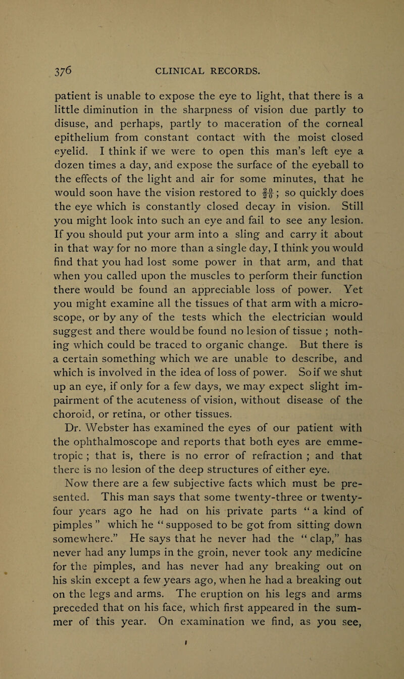 patient is unable to expose the eye to light, that there is a little diminution in the sharpness of vision due partly to disuse, and perhaps, partly to maceration of the corneal epithelium from constant contact with the moist closed eyelid. I think if we were to open this man’s left eye a dozen times a day, and expose the surface of the eyeball to the effects of the light and air for some minutes, that he would soon have the vision restored to f-§-; so quickly does the eye which is constantly closed decay in vision. Still you might look into such an eye and fail to see any lesion. If you should put your arm into a sling and carry it about in that way for no more than a single day, I think you would find that you had lost some power in that arm, and that when you called upon the muscles to perform their function there would be found an appreciable loss of power. Yet you might examine all the tissues of that arm with a micro¬ scope, or by any of the tests which the electrician would suggest and there would be found no lesion of tissue ; noth¬ ing which could be traced to organic change. But there is a certain something which we are unable to describe, and which is involved in the idea of loss of power. So if we shut up an eye, if only for a few days, we may expect slight im¬ pairment of the acuteness of vision, without disease of the choroid, or retina, or other tissues. Dr. Webster has examined the eyes of our patient with the ophthalmoscope and reports that both eyes are emme¬ tropic ; that is, there is no error of refraction ; and that there is no lesion of the deep structures of either eye. Now there are a few subjective facts which must be pre¬ sented. This man says that some twenty-three or twenty- four years ago he had on his private parts “ a kind of pimples ” which he “ supposed to be got from sitting down somewhere.” He says that he never had the “ clap,” has never had any lumps in the groin, never took any medicine for the pimples, and has never had any breaking out on his skin except a few years ago, when he had a breaking out on the legs and arms. The eruption on his legs and arms preceded that on his face, which first appeared in the sum¬ mer of this year. On examination we find, as you see, i