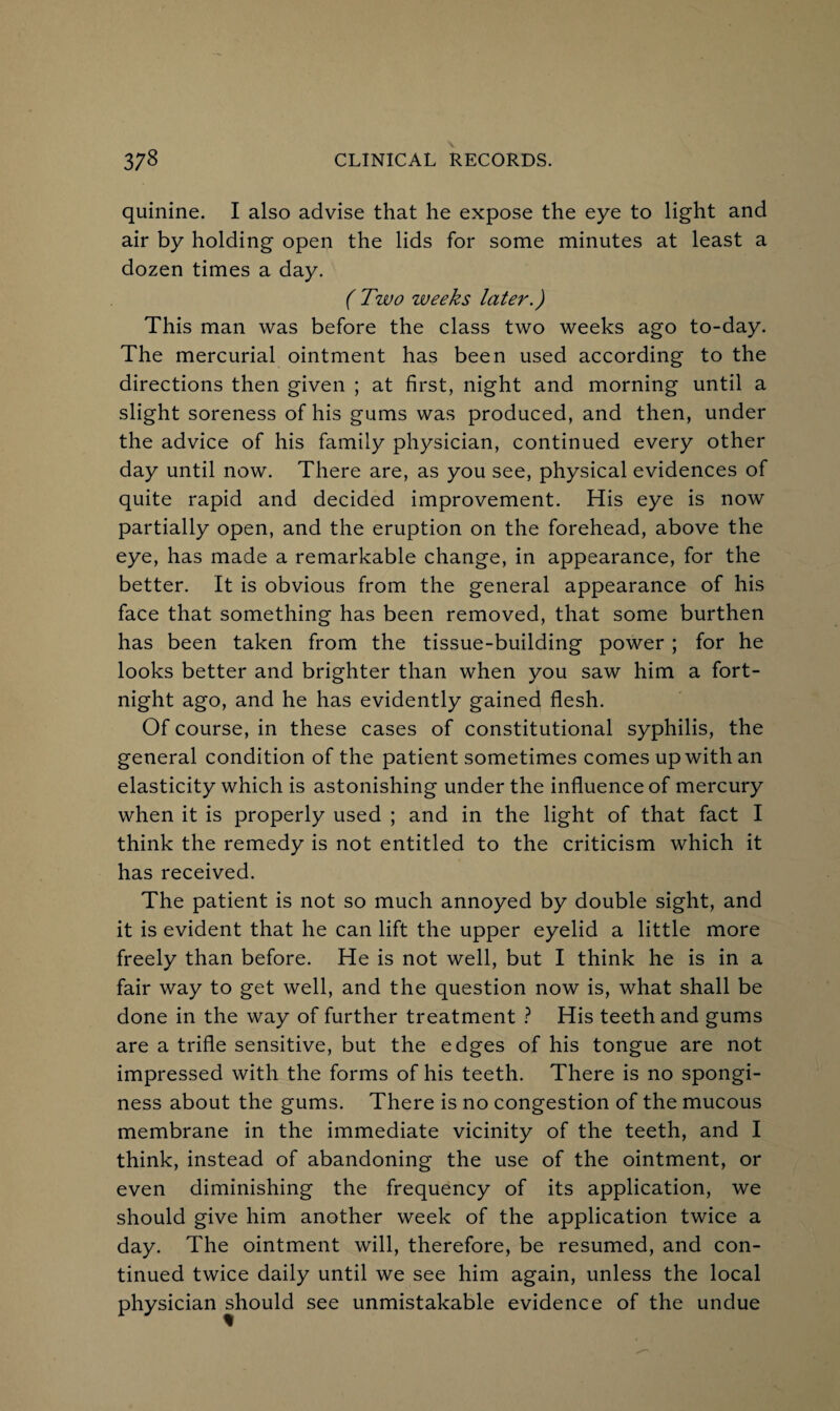 quinine. I also advise that he expose the eye to light and air by holding open the lids for some minutes at least a dozen times a day. ( Two weeks later.) This man was before the class two weeks ago to-day. The mercurial ointment has been used according to the directions then given ; at first, night and morning until a slight soreness of his gums was produced, and then, under the advice of his family physician, continued every other day until now. There are, as you see, physical evidences of quite rapid and decided improvement. His eye is now partially open, and the eruption on the forehead, above the eye, has made a remarkable change, in appearance, for the better. It is obvious from the general appearance of his face that something has been removed, that some burthen has been taken from the tissue-building power ; for he looks better and brighter than when you saw him a fort¬ night ago, and he has evidently gained flesh. Of course, in these cases of constitutional syphilis, the general condition of the patient sometimes comes up with an elasticity which is astonishing under the influence of mercury when it is properly used ; and in the light of that fact I think the remedy is not entitled to the criticism which it has received. The patient is not so much annoyed by double sight, and it is evident that he can lift the upper eyelid a little more freely than before. He is not well, but I think he is in a fair way to get well, and the question now is, what shall be done in the way of further treatment ? His teeth and gums are a trifle sensitive, but the edges of his tongue are not impressed with the forms of his teeth. There is no spongi¬ ness about the gums. There is no congestion of the mucous membrane in the immediate vicinity of the teeth, and I think, instead of abandoning the use of the ointment, or even diminishing the frequency of its application, we should give him another week of the application twice a day. The ointment will, therefore, be resumed, and con¬ tinued twice daily until we see him again, unless the local physician should see unmistakable evidence of the undue