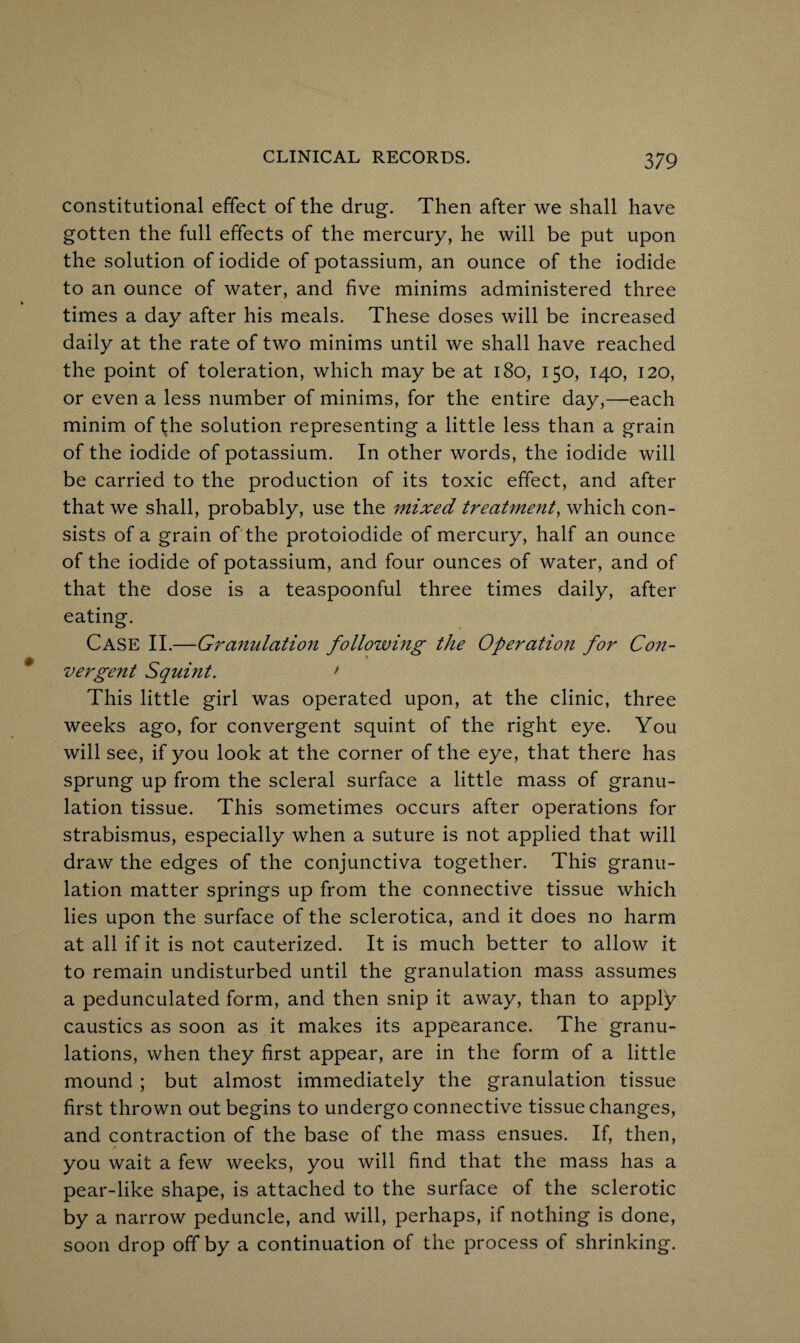 constitutional effect of the drug. Then after we shall have gotten the full effects of the mercury, he will be put upon the solution of iodide of potassium, an ounce of the iodide to an ounce of water, and five minims administered three times a day after his meals. These doses will be increased daily at the rate of two minims until we shall have reached the point of toleration, which may be at 180, 150, 140, 120, or even a less number of minims, for the entire day,—each minim of the solution representing a little less than a grain of the iodide of potassium. In other words, the iodide will be carried to the production of its toxic effect, and after that we shall, probably, use the mixed treatment, which con¬ sists of a grain of the protoiodide of mercury, half an ounce of the iodide of potassium, and four ounces of water, and of that the dose is a teaspoonful three times daily, after eating. Case II.—Granulation following the Operation for Con¬ vergent Squint. ' This little girl was operated upon, at the clinic, three weeks ago, for convergent squint of the right eye. You will see, if you look at the corner of the eye, that there has sprung up from the scleral surface a little mass of granu¬ lation tissue. This sometimes occurs after operations for strabismus, especially when a suture is not applied that will draw the edges of the conjunctiva together. This granu¬ lation matter springs up from the connective tissue which lies upon the surface of the sclerotica, and it does no harm at all if it is not cauterized. It is much better to allow it to remain undisturbed until the granulation mass assumes a pedunculated form, and then snip it away, than to apply caustics as soon as it makes its appearance. The granu¬ lations, when they first appear, are in the form of a little mound ; but almost immediately the granulation tissue first thrown out begins to undergo connective tissue changes, and contraction of the base of the mass ensues. If, then, you wait a few weeks, you will find that the mass has a pear-like shape, is attached to the surface of the sclerotic by a narrow peduncle, and will, perhaps, if nothing is done, soon drop off by a continuation of the process of shrinking.