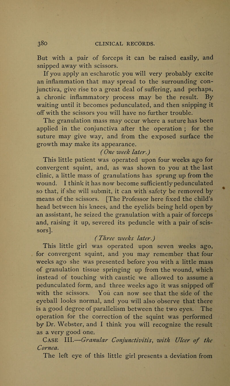 But with a pair of forceps it can be raised easily, and snipped away with scissors. If you apply an escharotic you will very probably excite an inflammation that may spread to the surrounding con¬ junctiva, give rise to a great deal of suffering, and perhaps, a chronic inflammatory process may be the result. By waiting until it becomes pedunculated, and then snipping it off with the scissors you will have no further trouble. The granulation mass may occur where a suture has been applied in the conjunctiva after the operation ; for the suture may give way, and from the exposed surface the growth may make its appearance. (One week later.) This little patient was operated upon four weeks ago for convergent squint, and, as was shown to you at the last clinic, a little mass of granulations has sprung up from the wound. I think it has now become sufficiently pedunculated so that, if she will submit, it can with safety be removed by means of the scissors. [The Professor here fixed the child’s head between his knees, and the eyelids being held open by an assistant, he seized the granulation with a pair of forceps and, raising it up, severed its peduncle with a pair of scis¬ sors]. (Three zveeks later.) This little girl was operated upon seven weeks ago, for convergent squint, and you may remember that four weeks ago she was presented before you with a little mass of granulation tissue springing up from the wound, which instead of touching with caustic we allowed to assume a pedunculated form, and three weeks ago it was snipped off with the scissors. You can now see that the side of the eyeball looks normal, and you will also observe that there is a good degree of parallelism between the two eyes. The operation for the correction of the squint was performed by Dr. Webster, and I think you will recognize the result as a very good one. CASE III.—Granular Conjunctivitis, with Ulcer of the Cornea. The left eye of this little girl presents a deviation from