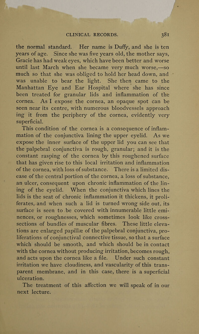 the normal standard. Her name is Duffy, and she is ten years of age. Since she was five years old, the mother says, Gracie has had weak eyes, which have been better and worse until last March when she became very much worse,—so much so that she was obliged to hold her head down, and * was unable to bear the light. She then came to the Manhattan Eye and Ear Hospital where she has since been treated for granular lids and inflammation of the cornea. As I expose the cornea, an opaque spot can be seen near its centre, with numerous bloodvessels approach ing it from the periphery of the cornea, evidently very superficial. This condition of the cornea is a consequence of inflam¬ mation of the conjunctiva lining the upper eyelid. As we expose the inner surface of the upper lid you can see that the palpebral conjunctiva is rough, granular; and it is the constant rasping of the cornea by this roughened surface that has given rise to this local irritation and inflammation of the cornea, with loss of substance. There is a limited dis¬ ease of the central portion of the cornea, a loss of substance, an ulcer, consequent upon chronic inflammation of the lin¬ ing of the eyelid. When the conjunctiva which lines the lids is the seat of chronic inflammation it thickens, it proli¬ ferates^ and when such a lid is turned wrong side out, its surface is seen to be covered with innumerable little emi¬ nences, or roughnesses, which sometimes look like cross- sections of bundles of muscular fibres. These little eleva¬ tions are enlarged papillae of the palpebral conjunctiva, pro¬ liferations of conjunctival connective tissue, so that a surface which should be smooth, and which should be in contact with the cornea without producing irritation, becomes rough, and acts upon the cornea like a file. Under such constant irritation we have cloudiness, and vascularity of this trans¬ parent membrane, and in this case, there is a superficial ulceration. The treatment of this affection we will speak of in our next lecture.