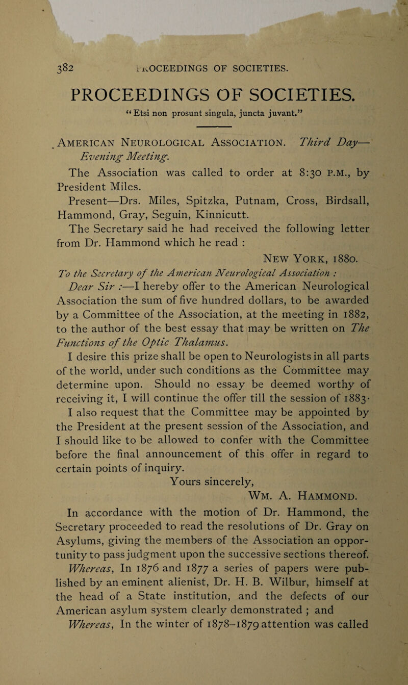 PROCEEDINGS OF SOCIETIES. “ Etsi non prosunt singula, juncta juvant.” American Neurological Association. Third Day— Evening Meeting. The Association was called to order at 8:30 P.M., by President Miles. Present—Drs. Miles, Spitzka, Putnam, Cross, Birdsall, Hammond, Gray, Seguin, Kinnicutt. The Secretary said he had received the following letter from Dr. Hammond which he read : New York, 1880. To the Secretary of the American Neurological Association : Dear Sir :—I hereby offer to the American Neurological Association the sum of five hundred dollars, to be awarded by a Committee of the Association, at the meeting in 1882, to the author of the best essay that may be written on The Functions of the Optic Thalamus. I desire this prize shall be open to Neurologists in all parts of the world, under such conditions as the Committee may determine upon. Should no essay be deemed worthy of receiving it, I will continue the offer till the session of 1883• I also request that the Committee may be appointed by the President at the present session of the Association, and I should like to be allowed to confer with the Committee before the final announcement of this offer in regard to certain points of inquiry. Yours sincerely, Wm. A. Hammond. In accordance with the motion of Dr. Hammond, the Secretary proceeded to read the resolutions of Dr. Gray on Asylums, giving the members of the Association an oppor¬ tunity to pass judgment upon the successive sections thereof. Whereas, In 1876 and 1877 a series of papers were pub¬ lished by an eminent alienist, Dr. H. B. Wilbur, himself at the head of a State institution, and the defects of our American asylum system clearly demonstrated ; and Whereas, In the winter of 1878-1879 attention was called