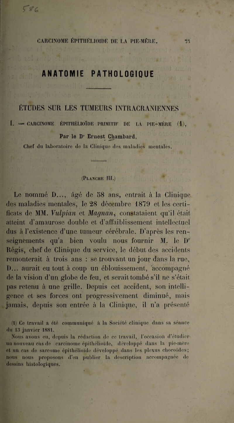 ANATOMIE PATHOLOGIQUE ÉTUDES SUR LES TUMEURS INTRACRANIENNES L — CARCINOME ÉPITHÉLIOÏDE PRIMITIF DE LA PIE-MÈRE (T), Par le Dr Ernest Chambard, Chef du laboratoire de la Clinique des maladies mentales. (Planche III.) Le nommé D..., âgé de 58 ans, entrait à la Clinique des maladies mentales, le 28 décembre 1879 et les certi¬ ficats de MM. Vulpian et Magnan, constataient qu’il était atteint d’amaurose double et d’affaiblissement intellectuel dus à l’existence d’une tumeur cérébrale. D’après les ren¬ seignements qu’a bien voulu nous fournir M. le I)1 Régis, chef de Clinique du service, le début des accidents remonterait à trois ans : se trouvant un jour dans la rue, D... aurait eu tout à coup un éblouissement, accompagné de la vision d’un globe de feu, et serait tombé s’il ne s’était pas retenu à une grille. Depuis cet accident, son intelli¬ gence et ses forces ont progressivement diminué, mais jamais, depuis son entrée à la Clinique, il n’a présenté (1) Ce travail a été communiqué à la Société clinique dans sa séance du 13 janvier 1881. Nous avons eu, depuis la rédaction de ce travail, l’occasion d’étudier un nouveau cas de carcinome épithélioïde, développé dans la pie-mère et un cas de sarcome épithélioïde développé dans les plexus choroïdes; nous nous proposons d’en publier la description accompagnée de dessins histologiques.