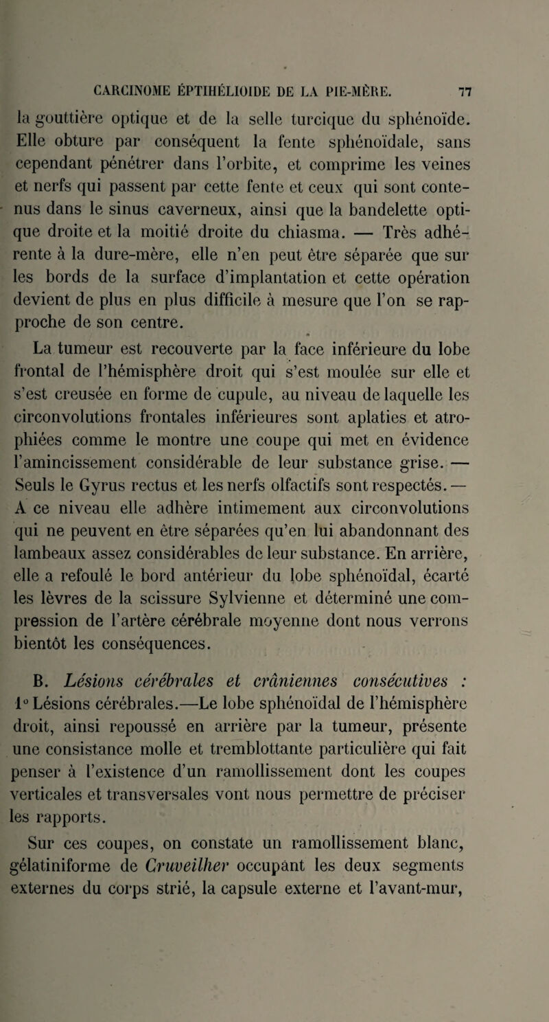 la gouttière optique et de la selle turcique du sphénoïde. Elle obture par conséquent la fente sphénoïdale, sans cependant pénétrer dans l’orbite, et comprime les veines et nerfs qui passent par cette fente et ceux qui sont conte¬ nus dans le sinus caverneux, ainsi que la bandelette opti¬ que droite et la moitié droite du chiasma. — Très adhé¬ rente à la dure-mère, elle n’en peut être séparée que sur les bords de la surface d’implantation et cette opération devient de plus en plus difficile à mesure que l’on se rap¬ proche de son centre. » La tumeur est recouverte par la face inférieure du lobe frontal de l’hémisphère droit qui s’est moulée sur elle et s’est creusée en forme de cupule, au niveau de laquelle les circonvolutions frontales inférieures sont aplaties et atro¬ phiées comme le montre une coupe qui met en évidence l’amincissement considérable de leur substance grise. — Seuls le Gy rus rectus et les nerfs olfactifs sont respectés.— A ce niveau elle adhère intimement aux circonvolutions qui ne peuvent en être séparées qu’en lui abandonnant des lambeaux assez considérables de leur substance. En arrière, elle a refoulé le bord antérieur du lobe sphénoïdal, écarté les lèvres de la scissure Sylvienne et déterminé une com¬ pression de l’artère cérébrale moyenne dont nous verrons bientôt les conséquences. B. Lésions cérébrales et crâniennes consécutives : lü Lésions cérébrales.—Le lobe sphénoïdal de l’hémisphère droit, ainsi repoussé en arrière par la tumeur, présente une consistance molle et tremblottante particulière qui fait penser à l’existence d’un ramollissement dont les coupes verticales et transversales vont nous permettre de préciser les rapports. Sur ces coupes, on constate un ramollissement blanc, gélatiniforme de Cruveilher occupant les deux segments externes du corps strié, la capsule externe et l’avant-mur,