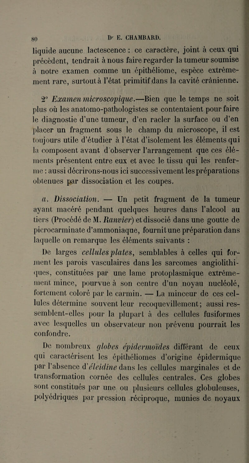 liquide aucune lactescence : ce caractère, joint à ceux qui précèdent, tendrait à nous faire regarder la tumeur soumise à notre examen comme un épithéliome, espèce extrême¬ ment rare, surtout à l’état primitif dans la cavité crânienne. T Examen microscopique.—Bien que le temps ne soit plus où les anatomo-pathologistes se contentaient pour faire le diagnostie d’une tumeur, d’en racler la surface ou d’en placer un fragment sous le champ du microscope, il est toujours utile d’étudier à l’état d’isolement les éléments qui la composent avant d observer l’arrangement que ces élé¬ ments présentent entre eux et avec le tissu qui les renfer¬ me : aussi décrirons-nous ici successivement les préparations obtenues par dissociation et les coupes. a. Dissociation. — Un petit fragment de la tumeur ayant macéré pendant quelques heures dans l’alcool au tiers (Procédé de M. Ranvier) et dissocié dans une goutte de picrocarminate d’ammoniaque, fournit une préparation dans laquelle on remarque les éléments suivants : De larges cellules plates, semblables à celles qui for¬ ment les parois vasculaires dans les sarcomes angiolithi- ques, constituées par une lame protoplasmique extrême¬ ment mince, pourvue à son centre d’un noyau nucléolé, fortement coloré par le carmin. — La minceur de ces cel¬ lules détermine souvent leur recoquevillement ; aussi res¬ semblent-elles pour la plupart à des cellules fusiformes avec lesquelles un observateur non prévenu pourrait les confondre. De nombreux globes épidermoïdes différant de ceux qui caractérisent les épithéliomes d’origine épidermique par l’absence d'éleidine dans les cellules marginales et de transformation cornée des cellules centrales. Ces globes sont constitués par une ou plusieurs cellules globuleuses, polyédriques par pression réciproque, munies de noyaux