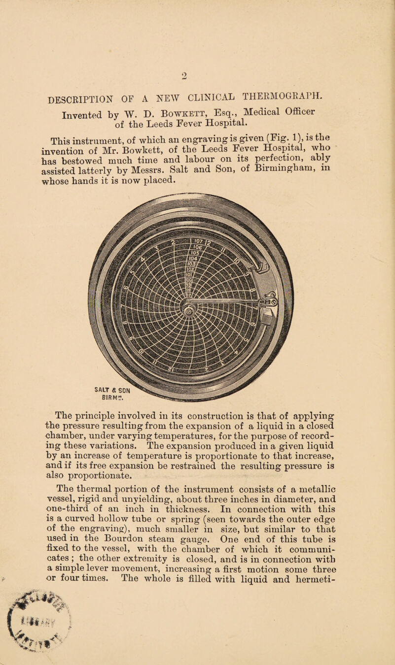 DESCRIPTION OF A NEW CLINICAL THERMOGRAPH. Invented by W. D. Bowkett, Esq., Medical Officer of tbe Leeds Fever Hospital. This instrument, of which an engraving is given (Fig. 1), is the invention of Mr. Bowkett, of the Leeds Fever Hospital, who has bestowed much time and labour on its perfection, ably assisted latterly by Messrs. Salt and Son, of Birmingham, m whose hands it is now placed. The principle involved in its construction is that of applying the pressure resulting from the expansion of a liquid in a closed chamber, under varying temperatures, for the purpose of record¬ ing these variations. The expansion produced in a given liquid by an increase of temperature is proportionate to that increase, and if its free expansion be restrained the resulting pressure is also proportionate. The thermal portion of the instrument consists of a metallic vessel, rigid and unyielding, about three inches in diameter, and one-third of an inch in thickness. In connection with this is a curved hollow tube or spring (seen towards the outer edge of the engraving), much smaller in size, but similar to that used in the Bourdon steam gauge. One end of this tube is fixed to the vessel, with the chamber of which it communi¬ cates ; the other extremity is closed, and is in connection with a simple lever movement, increasing a first motion some three or four times. The whole is filled with liquid and hermeti-